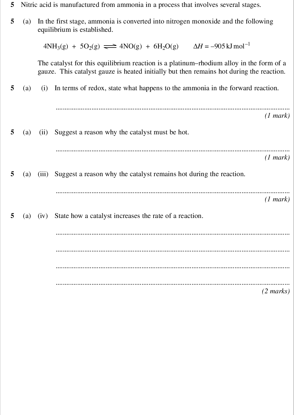 areas outside the box will not be scanned for marking nitric acid is manufactured from ammonia in a process that involves several stages a in the first stage ammonia is converted into nitrogen monoxide and the following equilibrium is established nh g o g no g h o g h kj mol the catalyst for this equilibrium reaction is a platinum rhodium alloy in the form of a gauze this catalyst gauze is heated initially but then remains hot during the reaction a i in terms of redox state what happens to the ammonia in the forward reaction mark a ii suggest a reason why the catalyst must be hot mark a iii suggest a reason why the catalyst remains hot during the reaction mark a iv state how a catalyst increases the rate of a reaction marks wmp jan chem areas outside the box will not be scanned for marking b in the second stage nitrogen monoxide is converted into nitrogen dioxide the equation for the equilibrium that is established is shown below no g o g no g h kj mol explain why the equilibrium mixture is cooled during this stage of the process marks c in the final stage nitrogen dioxide reacts with water as shown by the following equation no g h o l h aq no aq hno aq give the oxidation state of nitrogen in each of the following no no hno marks turn over for the next question turn over wmp jan chem