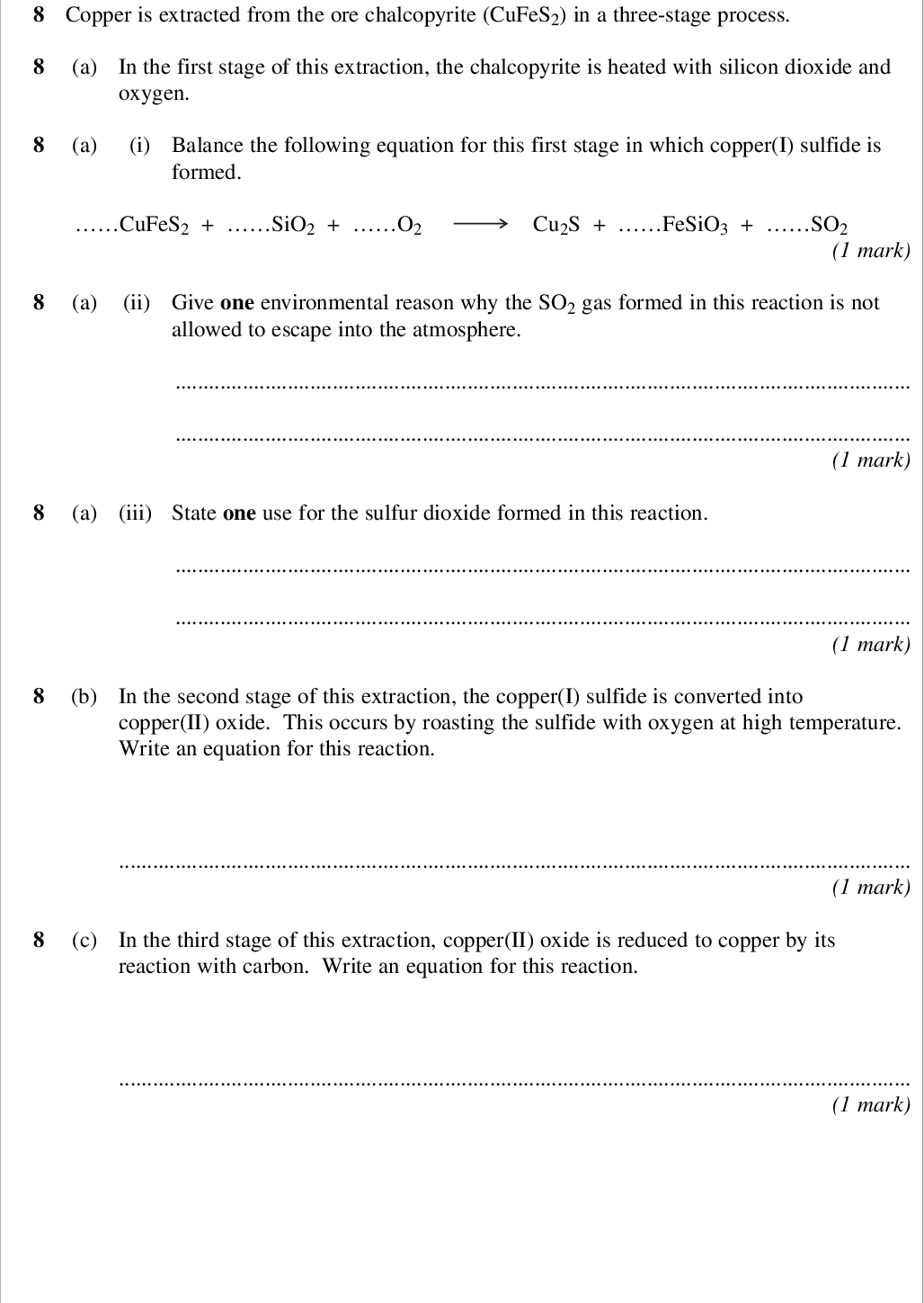 areas outside the box will not be scanned for marking copper is extracted from the ore chalcopyrite cufes in a three stage process a in the first stage of this extraction the chalcopyrite is heated with silicon dioxide and oxygen a i balance the following equation for this first stage in which copper i sulfide is formed cufes sio o cu s fesio so mark a ii give one environmental reason why the so gas formed in this reaction is not allowed to escape into the atmosphere mark a iii state one use for the sulfur dioxide formed in this reaction mark b in the second stage of this extraction the copper i sulfide is converted into copper ii oxide this occurs by roasting the sulfide with oxygen at high temperature write an equation for this reaction mark c in the third stage of this extraction copper ii oxide is reduced to copper by its reaction with carbon write an equation for this reaction mark wmp jan chem areas outside the box will not be scanned for marking d scrap iron can be used to extract copper from dilute aqueous solutions containing copper ii ions d i explain why this is a low cost method of extracting copper mark d ii write the simplest ionic equation for the reaction of iron with copper ii ions in aqueous solution mark turn over for the next question turn over wmp jan chem