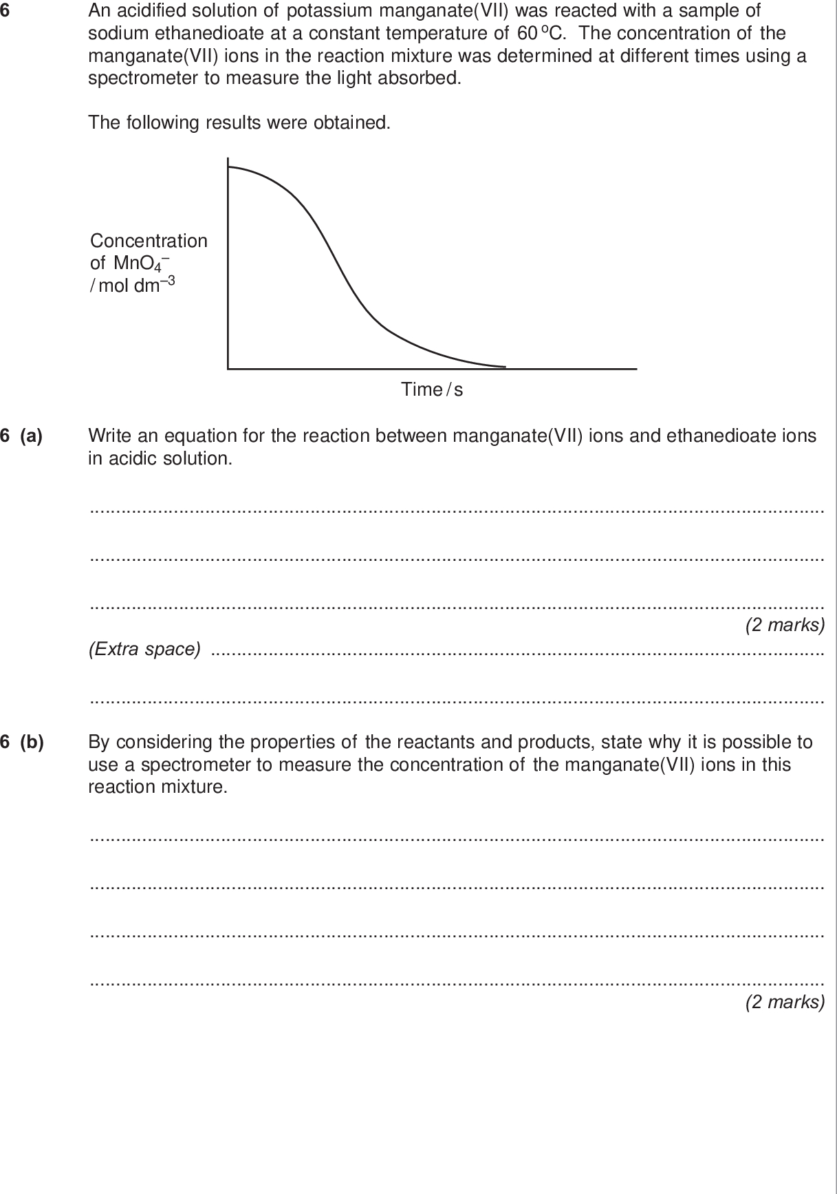 do not write outside the box an acidified solution of potassium manganate vii was reacted with a sample of sodium ethanedioate at a constant temperature of oc the concentration of the manganate vii ions in the reaction mixture was determined at different times using a spectrometer to measure the light absorbed the following results were obtained concentration of mno mol dm a write an equation for the reaction between manganate vii ions and ethanedioate ions in acidic solution time s marks extra space b by considering the properties of the reactants and products state why it is possible to use a spectrometer to measure the concentration of the manganate vii ions in this reaction mixture marks wmp jan chem do not write outside the box c this reaction is autocatalysed give the meaning of the term autocatalyst explain how the above curve indicates clearly that the reaction is autocatalysed meaning of autocatalyst explanation marks d identify the autocatalyst in this reaction mark e write two equations to show how the autocatalyst is involved in this reaction equation equation marks turn over for the next question turn over wmp jan chem