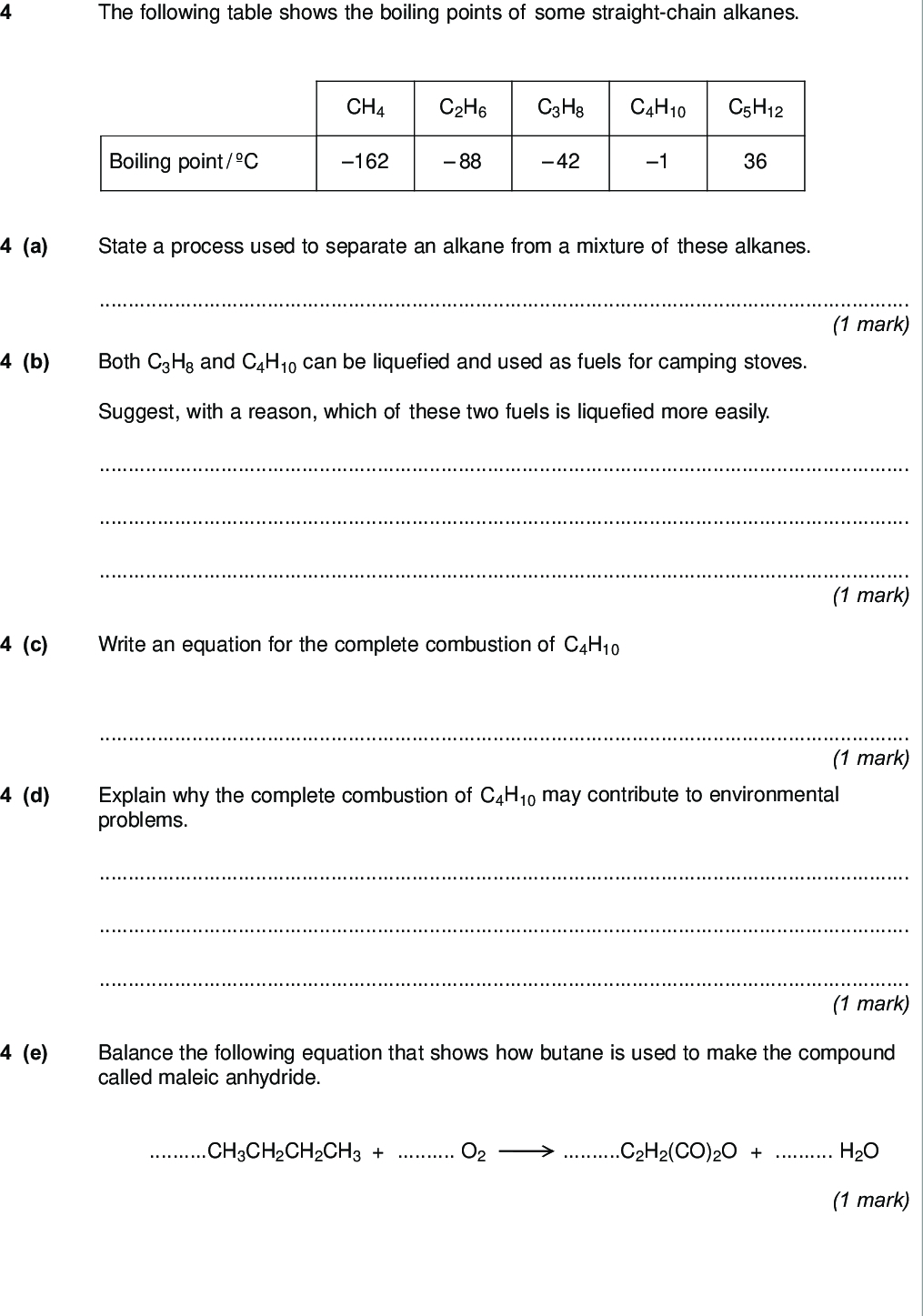 the following table shows the boiling points of some straight chain alkanes do not write outside the box ch c h c h c h c h boiling point c a state a process used to separate an alkane from a mixture of these alkanes mark b both c h and c h can be liquefied and used as fuels for camping stoves suggest with a reason which of these two fuels is liquefied more easily mark c write an equation for the complete combustion of c h mark d explain why the complete combustion of c h may contribute to environmental problems mark e balance the following equation that shows how butane is used to make the compound called maleic anhydride ch ch ch ch o c h co o h o mark wmp jan chem do not write outside the box f ethanethiol c h sh a compound with an unpleasant smell is added to gas to enable leaks from gas pipes to be more easily detected f i write an equation for the combustion of ethanethiol to form carbon dioxide water and sulfur dioxide mark f ii identify a compound that is used to react with the sulfur dioxide in the products of combustion before they enter the atmosphere give one reason why this compound reacts with sulfur dioxide substance reason marks f iii ethanethiol and ethanol molecules have similar shapes explain why ethanol has the higher boiling point marks question continues on the next page turn over wmp jan chem g the following compound x is an isomer of one of the alkanes in the table on page do not write outside the box c c g i give the iupac name of x mark g ii x has a boiling point of c explain why the boiling point of x is lower than that of its straight chain isomer marks g iii the following compound y is produced when x reacts with chlorine cl cl c c deduce how many other position isomers of y can be formed write the number of other position isomers in this box mark wmp jan chem do not write outside the box h cracking of one molecule of an alkane z produces one molecule of ethane one molecule of propene and two molecules of ethene h i deduce the molecular formula of z mark h ii state the type of cracking that produces a high proportion of ethene and propene give the two conditions for this cracking process type of cracking conditions marks turn over for the next question turn over wmp jan chem