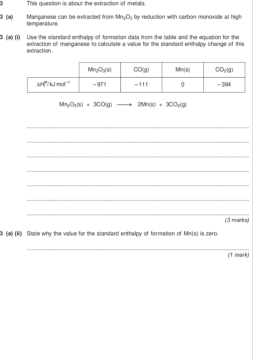 do not write outside the box a this question is about the extraction of metals manganese can be extracted from mn o by reduction with carbon monoxide at high temperature a i use the standard enthalpy of formation data from the table and the equation for the extraction of manganese to calculate a value for the standard enthalpy change of this extraction hf kj mol mn o s co g mn s co g mn o s co g mn s co g marks a ii state why the value for the standard enthalpy of formation of mn s is zero mark wmp jan chem do not write outside the box b titanium is extracted in industry from titanium iv oxide in a two stage process b i write an equation for the first stage of this extraction in which titanium iv oxide is converted into titanium iv chloride marks b ii write an equation for the second stage of this extraction in which titanium iv chloride is converted into titanium marks c chromium is extracted in industry from chromite fecr o c i in the first stage of this extraction the fecr o is converted into na cro balance the equation for this reaction fecr o na co o na cro fe o co mark c ii in the final stage chromium is extracted from cr o by reduction with aluminium write an equation for this reaction mark turn over for the next question turn over wmp jan chem