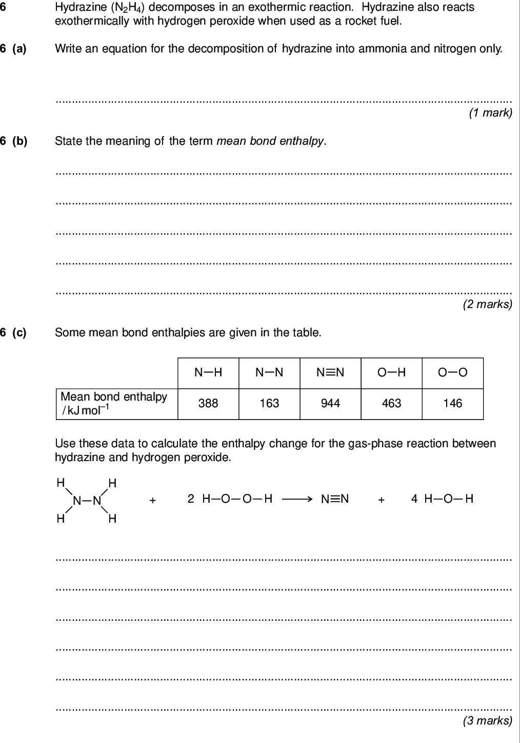 do not write outside the box hydrazine n h decomposes in an exothermic reaction hydrazine also reacts exothermically with hydrogen peroxide when used as a rocket fuel a write an equation for the decomposition of hydrazine into ammonia and nitrogen only mark b state the meaning of the term mean bond enthalpy marks c some mean bond enthalpies are given in the table n h n n n n o h o o mean bond enthalpy kj mol use these data to calculate the enthalpy change for the gas phase reaction between hydrazine and hydrogen peroxide n n o o h h h o h marks turn over wmp jan chem