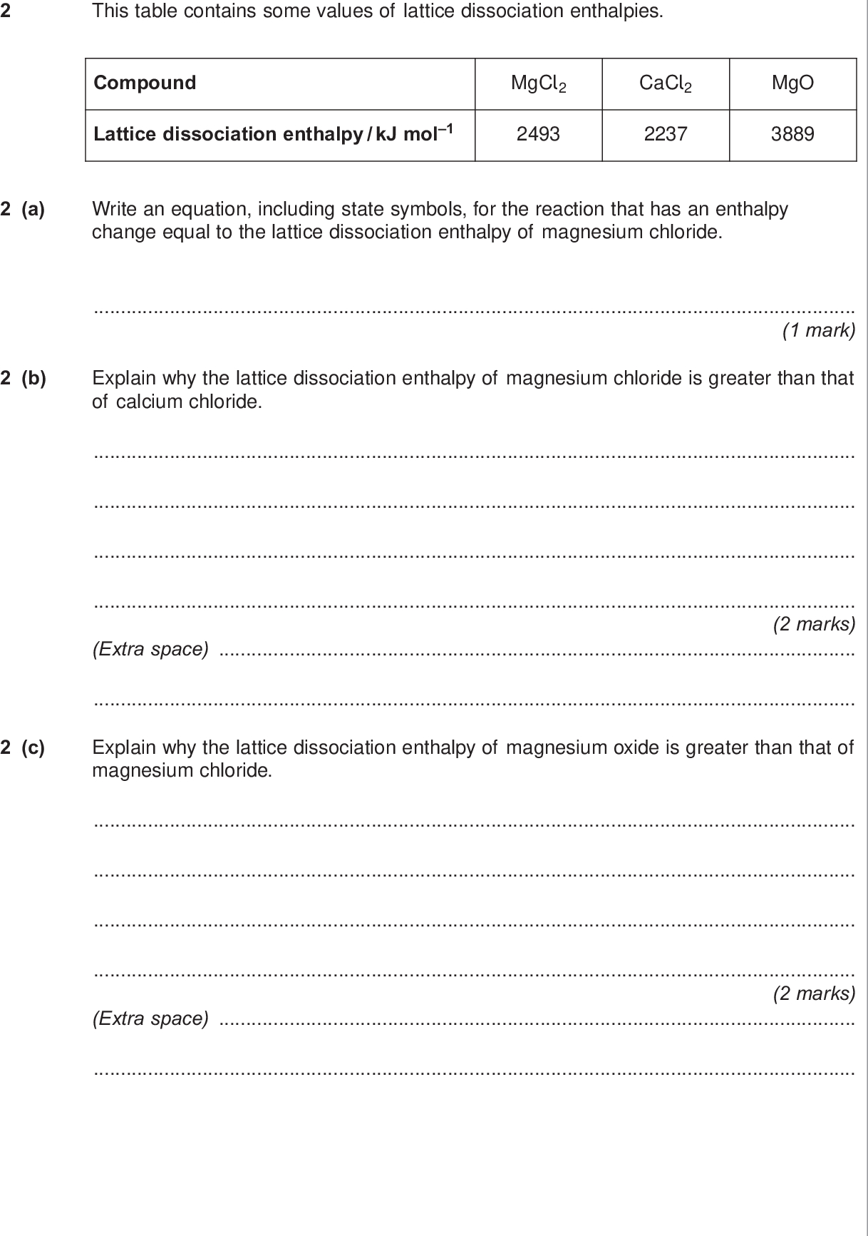 do not write outside the box this table contains some values of lattice dissociation enthalpies compound mgcl lattice dissociation enthalpy kj mol cacl mgo a write an equation including state symbols for the reaction that has an enthalpy change equal to the lattice dissociation enthalpy of magnesium chloride mark b explain why the lattice dissociation enthalpy of magnesium chloride is greater than that of calcium chloride marks extra space c explain why the lattice dissociation enthalpy of magnesium oxide is greater than that of magnesium chloride marks extra space wmp jan chem d when magnesium chloride dissolves in water the enthalpy of solution is kj mol the enthalpy of hydration of chloride ions is kj mol do not write outside the box calculate the enthalpy of hydration of magnesium ions marks extra space e energy is released when a magnesium ion is hydrated because magnesium ions attract water molecules explain why magnesium ions attract water molecules you may use a labelled diagram to illustrate your answer marks f suggest why a value for the enthalpy of solution of magnesium oxide is not found in any data books mark turn over wmp jan chem there are no questions printed on this page do not write on this page answer in the spaces provided wmp jan chem
