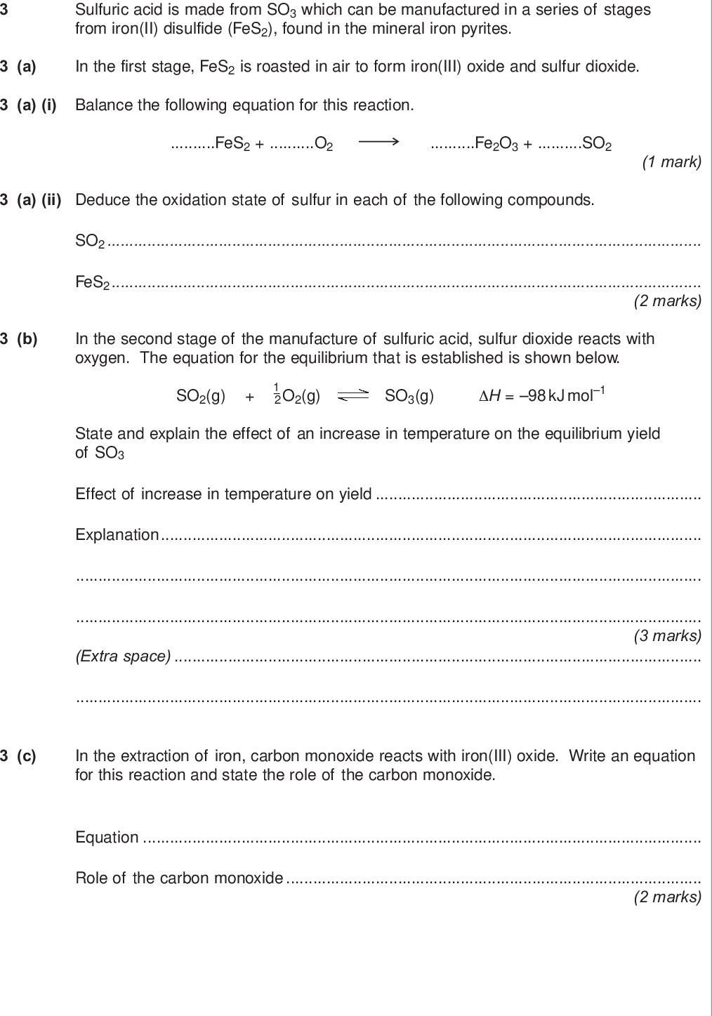 do not write outside the box sulfuric acid is made from so which can be manufactured in a series of stages from iron ii disulfide fes found in the mineral iron pyrites a in the first stage fes is roasted in air to form iron iii oxide and sulfur dioxide a i balance the following equation for this reaction fes o fe o so mark a ii deduce the oxidation state of sulfur in each of the following compounds so fes marks b in the second stage of the manufacture of sulfuric acid sulfur dioxide reacts with oxygen the equation for the equilibrium that is established is shown below so g o g so g h kj mol state and explain the effect of an increase in temperature on the equilibrium yield of so effect of increase in temperature on yield explanation marks extra space c in the extraction of iron carbon monoxide reacts with iron iii oxide write an equation for this reaction and state the role of the carbon monoxide equation role of the carbon monoxide marks turn over wmp jun chem