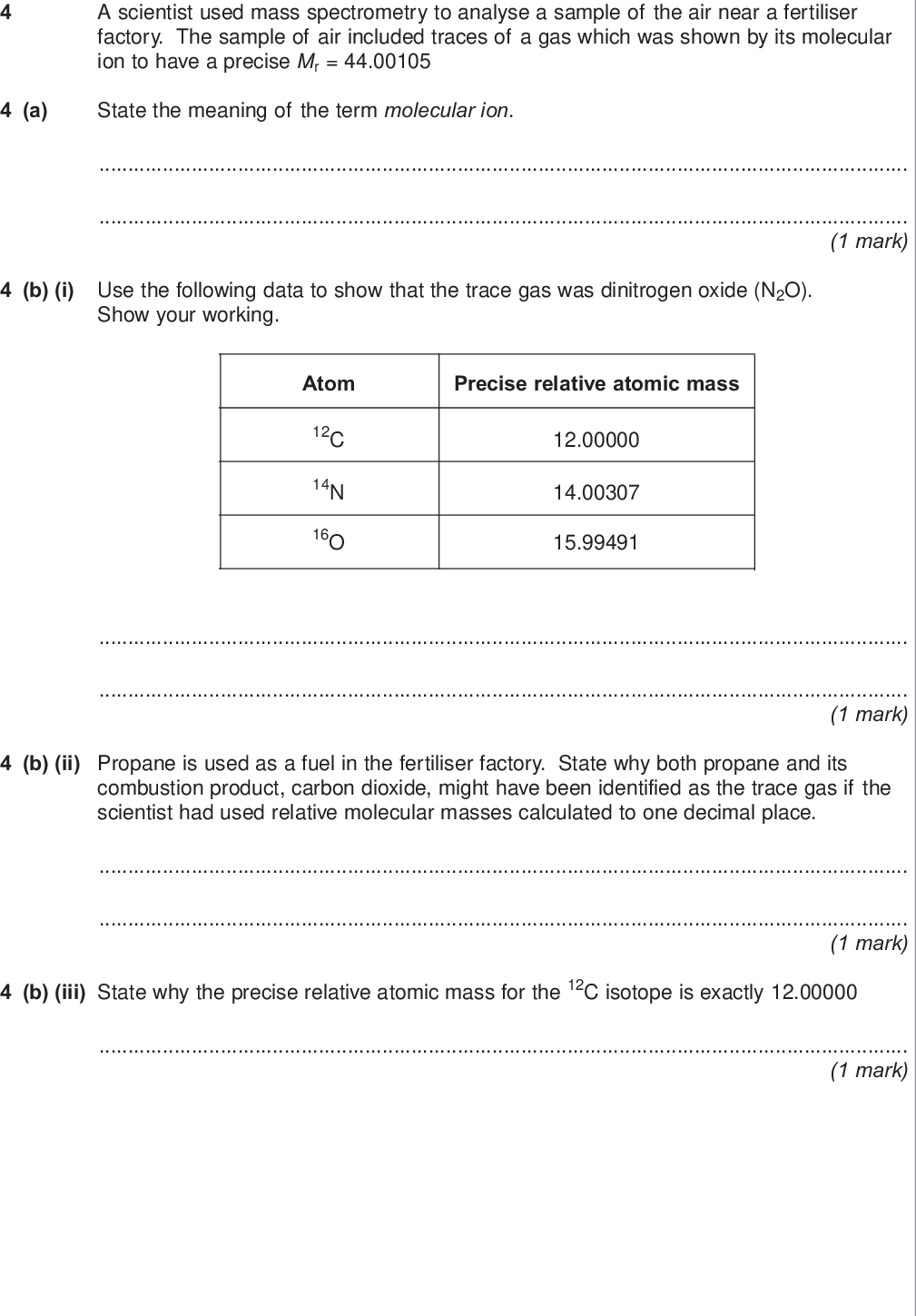 do not write outside the box a scientist used mass spectrometry to analyse a sample of the air near a fertiliser factory the sample of air included traces of a gas which was shown by its molecular ion to have a precise mr a state the meaning of the term molecular ion mark b i use the following data to show that the trace gas was dinitrogen oxide n o show your working atom precise relative atomic mass c n o mark b ii propane is used as a fuel in the fertiliser factory state why both propane and its combustion product carbon dioxide might have been identified as the trace gas if the scientist had used relative molecular masses calculated to one decimal place mark b iii state why the precise relative atomic mass for the c isotope is exactly mark wmp jun chem do not write outside the box c dinitrogen oxide is formed when ammonia is oxidised according to the following equation nh g o g n o g h o l c i use the standard enthalpies of formation in the table below to calculate a value for the standard enthalpy change of this reaction hf kj mol nh g o g n o g h o l marks extra space c ii state one condition necessary for enthalpies of formation to be quoted as standard values at a specified temperature of k mark turn over for the next question turn over wmp jun chem