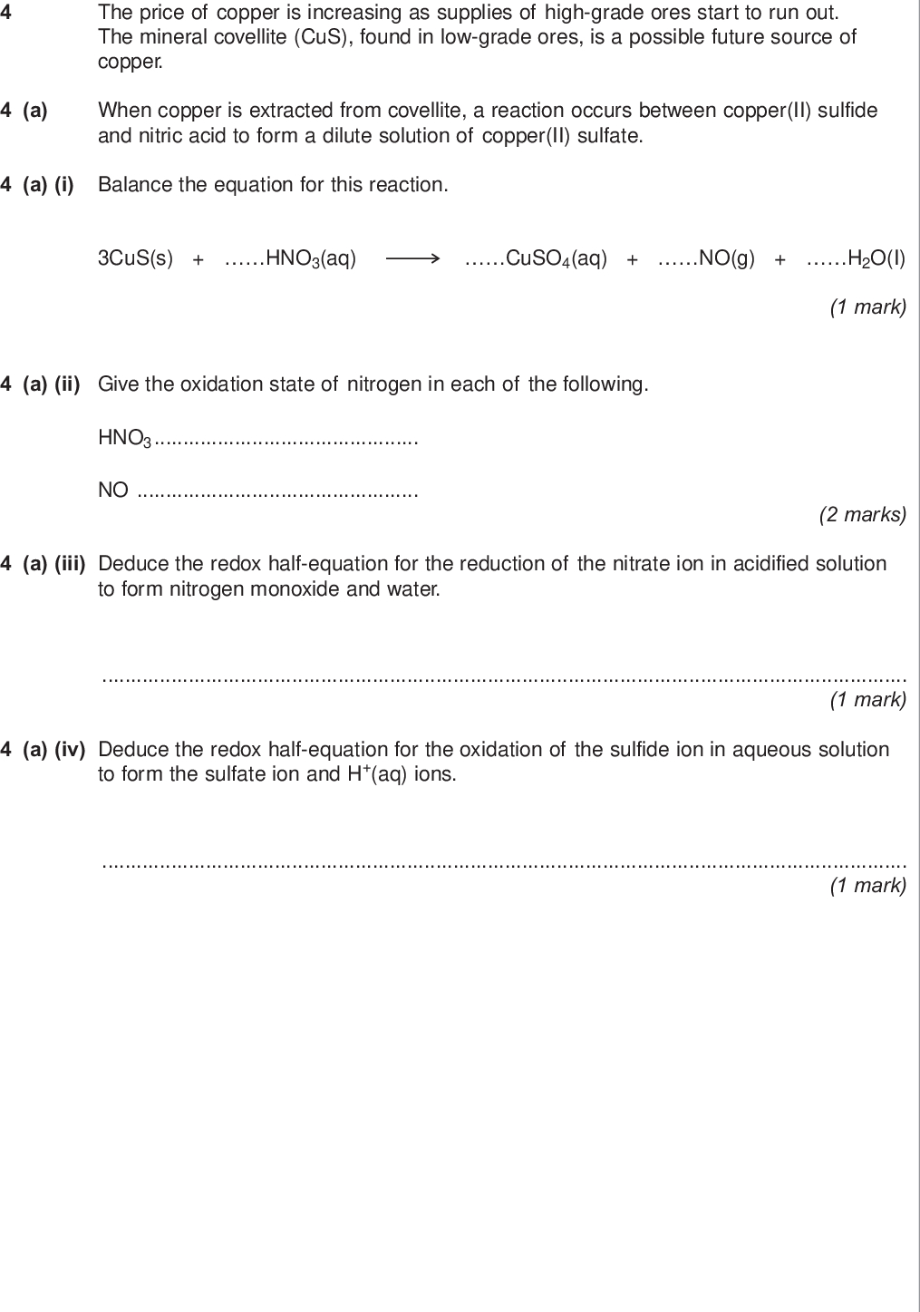 do not write outside the box the price of copper is increasing as supplies of high grade ores start to run out the mineral covellite cus found in low grade ores is a possible future source of copper a when copper is extracted from covellite a reaction occurs between copper ii sulfide and nitric acid to form a dilute solution of copper ii sulfate a i balance the equation for this reaction cus s hno aq cuso aq no g h o i a ii give the oxidation state of nitrogen in each of the following hno no mark marks a iii deduce the redox half equation for the reduction of the nitrate ion in acidified solution to form nitrogen monoxide and water mark a iv deduce the redox half equation for the oxidation of the sulfide ion in aqueous solution to form the sulfate ion and h aq ions mark wmp jun chem do not write outside the box b use your knowledge of metal reactivity to state and explain a low cost method for the extraction of copper from a dilute aqueous solution of copper ii sulfate write the simplest ionic equation for the reaction that occurs during this extraction process simplest ionic equation marks turn over for the next question turn over wmp jun chem