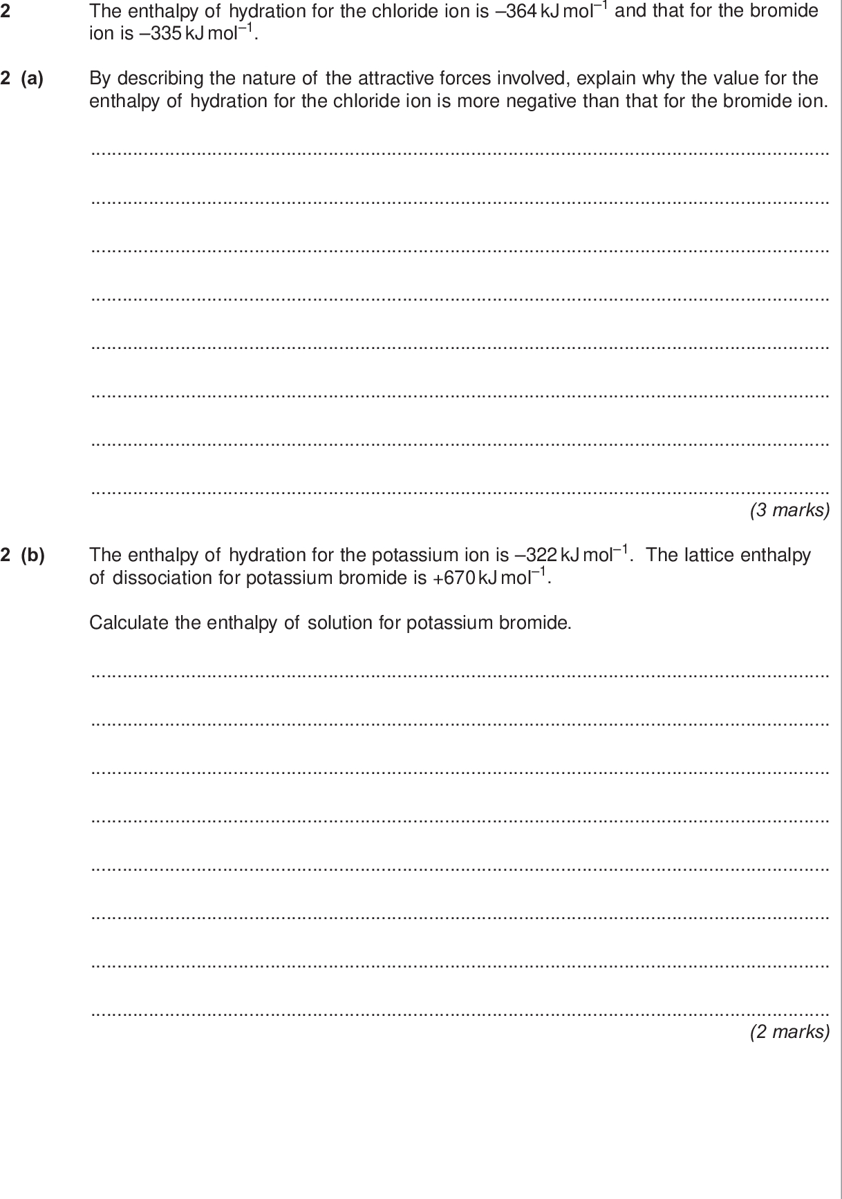 do not write outside the box a the enthalpy of hydration for the chloride ion is kj mol and that for the bromide ion is kj mol by describing the nature of the attractive forces involved explain why the value for the enthalpy of hydration for the chloride ion is more negative than that for the bromide ion marks b the enthalpy of hydration for the potassium ion is kj mol the lattice enthalpy of dissociation for potassium bromide is kj mol calculate the enthalpy of solution for potassium bromide marks wmp jun chem do not write outside the box c the enthalpy of solution for potassium chloride is kj mol c i explain why the free energy change for the dissolving of potassium chloride in water is negative even though the enthalpy change is positive marks extra space c ii a solution is formed when g of potassium chloride are dissolved in g of water the initial temperature of the water is k calculate the final temperature of the solution in your calculation assume that only the g of water changes in temperature and that the specific heat capacity of water is j k g marks turn over wmp jun chem