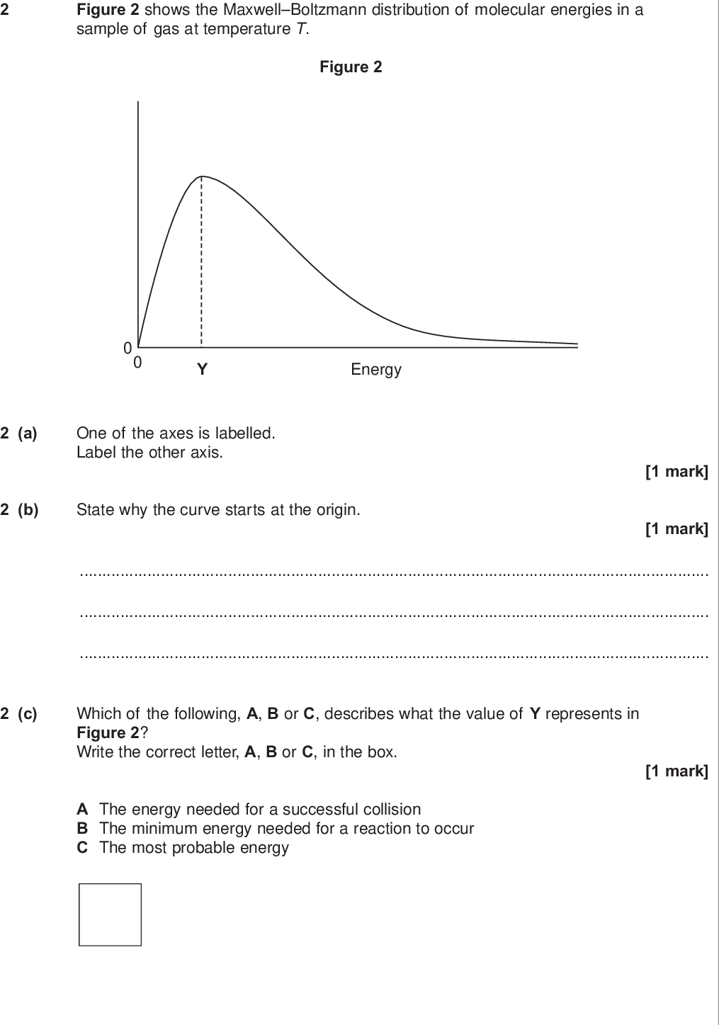 do not write outside the box figure shows the maxwell boltzmann distribution of molecular energies in a sample of gas at temperature t figure energy a one of the axes is labelled label the other axis b state why the curve starts at the origin mark mark c which of the following a b or c describes what the value of y represents in figure write the correct letter a b or c in the box mark a the energy needed for a successful collision b the minimum energy needed for a reaction to occur c the most probable energy wmp jun chem d on figure draw a distribution of molecular energies in this sample of gas at a higher temperature do not write outside the box e the pressure of the original sample of gas is doubled at temperature t state the effect if any of this change on the value of y marks mark turn over for the next question turn over wmp jun chem