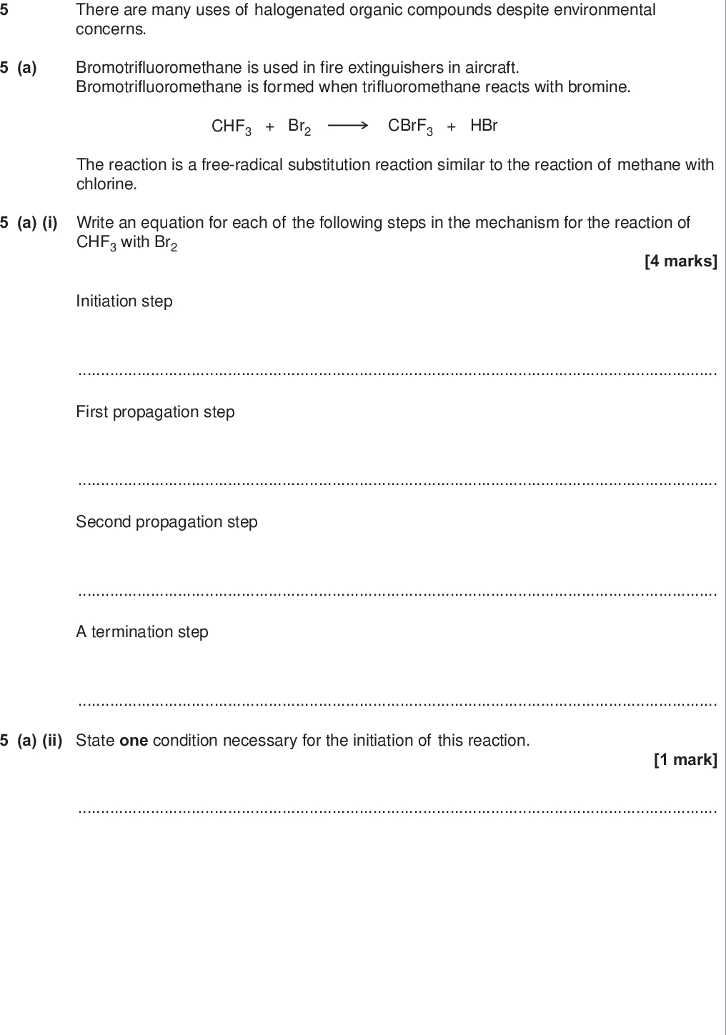 do not write outside the box a there are many uses of halogenated organic compounds despite environmental concerns bromotrifluoromethane is used in fire extinguishers in aircraft bromotrifluoromethane is formed when trifluoromethane reacts with bromine chf br cbrf hbr the reaction is a free radical substitution reaction similar to the reaction of methane with chlorine a i write an equation for each of the following steps in the mechanism for the reaction of chf with br initiation step marks first propagation step second propagation step a termination step a ii state one condition necessary for the initiation of this reaction mark wmp jun chem do not write outside the box b bromine containing and chlorine containing organic compounds may have a role in the decomposition of ozone in the upper atmosphere b i draw an appropriate displayed formula in the space provided to complete the following equation to show how cbrf may produce bromine atoms in the upper atmosphere mark cbrf br b ii in the upper atmosphere it is more likely for cbrf to produce bromine atoms than it is for cclf to produce chlorine atoms suggest one reason for this mark question continues on the next page turn over wmp jun chem do not write outside the box b iii bromine atoms have a similar role to chlorine atoms in the decomposition of ozone the overall equation for the decomposition of ozone is o o write two equations to show how bromine atoms br act as a catalyst in the decomposition of ozone explain how these two decomposition equations show that bromine atoms behave as a catalyst marks equation equation explanation wmp jun chem