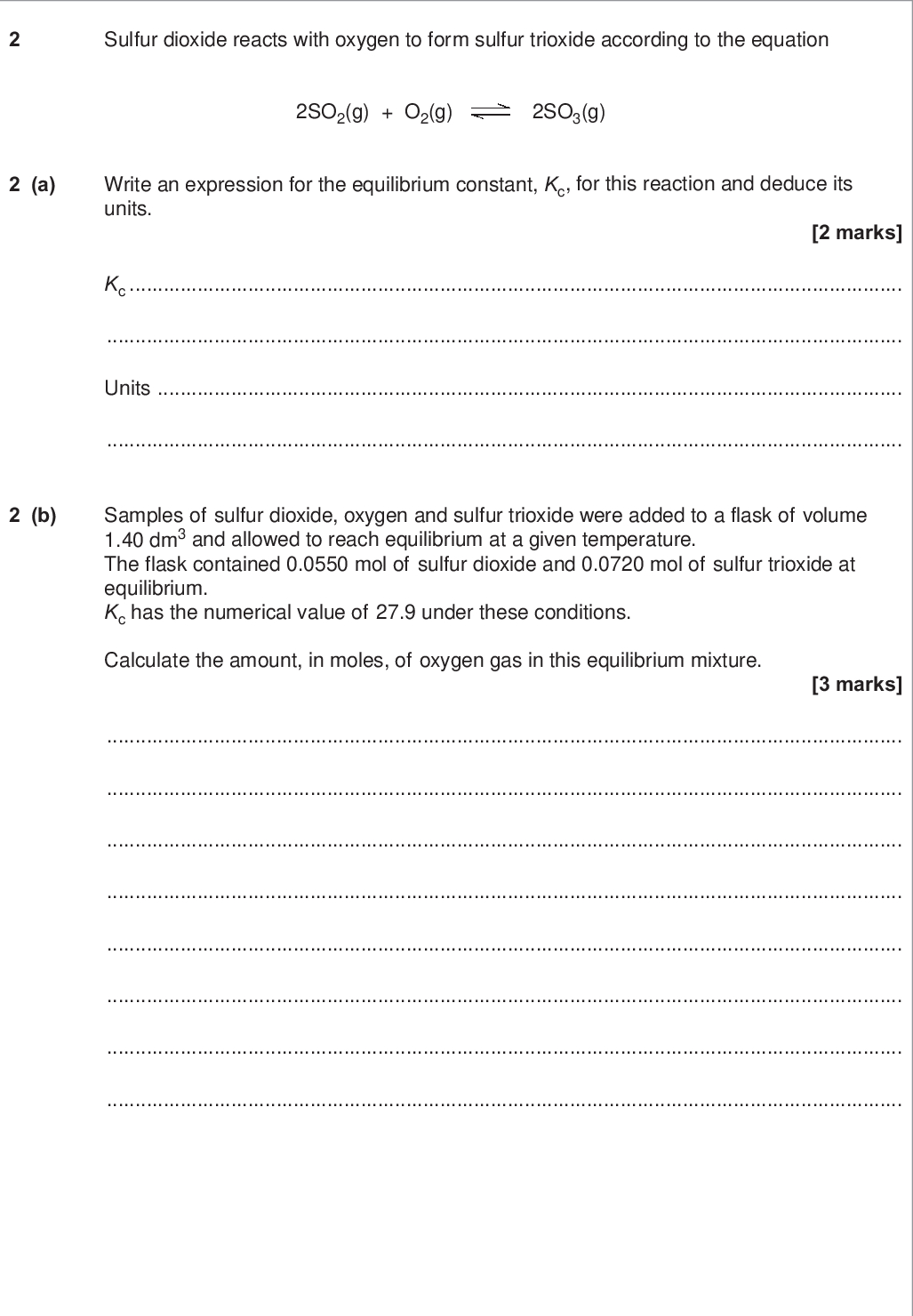 sulfur dioxide reacts with oxygen to form sulfur trioxide according to the equation do not write outside the box so g o g so g a write an expression for the equilibrium constant kc for this reaction and deduce its units marks kc units b samples of sulfur dioxide oxygen and sulfur trioxide were added to a flask of volume dm and allowed to reach equilibrium at a given temperature the flask contained mol of sulfur dioxide and mol of sulfur trioxide at equilibrium kc has the numerical value of under these conditions calculate the amount in moles of oxygen gas in this equilibrium mixture marks wmp jun chem do not write outside the box c the experiment in question b was repeated with the same amounts of sulfur dioxide oxygen and sulfur trioxide at the same temperature but in a smaller flask the mixture was allowed to reach equilibrium c i state the effect if any of using a smaller flask on the value of kc mark c ii state the effect if any of using a smaller flask on the amount of sulfur trioxide at equilibrium explain your answer marks effect explanation turn over for the next question turn over wmp jun chem