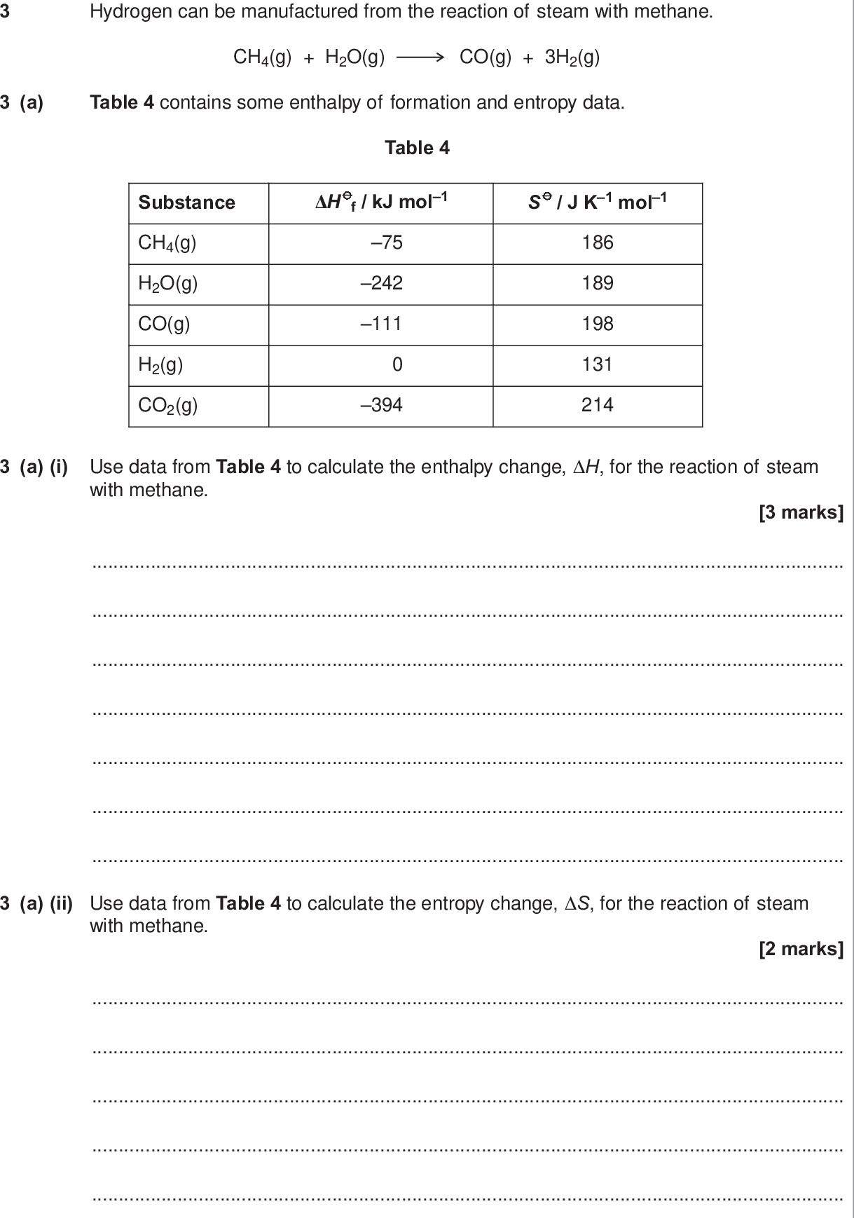 do not write outside the box hydrogen can be manufactured from the reaction of steam with methane ch g h o g co g h g a table contains some enthalpy of formation and entropy data table substance h f kj mol s j k mol ch g h o g co g h g co g a i use data from table to calculate the enthalpy change h for the reaction of steam with methane marks a ii use data from table to calculate the entropy change s for the reaction of steam with methane marks wmp jun chem do not write outside the box b use your values of h and s from questions a i and a ii to calculate the temperature above which this reaction is feasible marks c the temperature used for this manufacture of hydrogen is usually about k suggest one reason other than changing the position of equilibrium why this temperature is used rather than the value that you calculated in question b mark question continues on the next page turn over wmp jun chem do not write outside the box d hydrogen can also be obtained by reaction of carbon monoxide with steam co g h o g co g h g h kj mol s j k mol d i explain using a calculation why this reaction should not occur at k marks d ii explain how the conditions for the reaction could be changed to allow this reaction to take place marks wmp jun chem