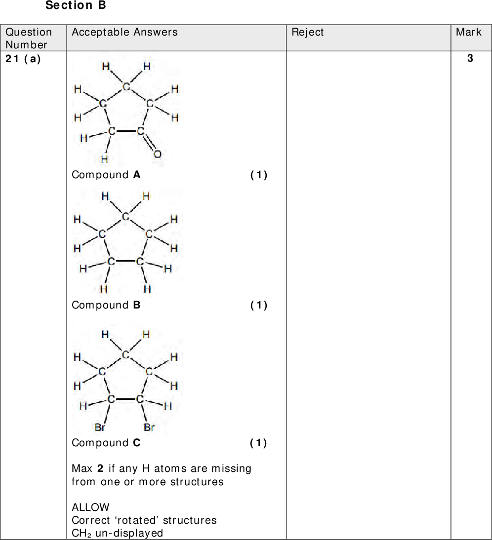 Section B Acceptable Answers Question Number 21 (a) Reject Mark Compound A (1) Compound B (1) Compound C (1) Max 2 if any H atoms are missing from one or more structures ALLOW Correct rotated structures CH2 un-displayed<br />
 Mark Mark Acceptable Answers Reject Just red for the initial colour (From) Orange OR brown ALLOW Shades of orange or yellow or brown including red-brown/reddish-brown OR red if used as a qualifier for a correct colour (To) Colourless IGNORE Clear Both colours are needed for the mark Acceptable Answers Reject Br Br First markM1: Curly arrow from anywhere* on the OH ion to C atom of CBr bond and dipole shown on CBr bond, C+ and Br IGNOREon OH ion (1) Second markM2: Curly arrow from the CBr bond to the Br atom (1) (1) Third markM3: Br as the co-product IGNORE intermediates or transition states even if incorrect *If lone pair of e is shown on the H of the OH ion, no M1 Just Br NaBr / Na+Br/ HBr Question Number 21 (b) Question Number 21 (c)(i)<br />
 Acceptable Answers Question Number 21 (c)(ii) (Type of reaction) substitution (1) Reject Mark Acceptable Answers Heterolytic (fission) NOTE Spelling does not have to be 100% accurate, so long as the meaning is clear Reject Homolytic Mark (Total for Question 21 = 10 marks) IGNORE hydrolysis (Mechanism) nucleophilic (1) ALLOW These words in either order or on one line Just SN1 or SN2 scores 1 (Otherwise IGNORE SN1 or SN2 if given with correct answer(s)) NOTE Spelling does not have to be 100% accurate, so long as the meaning is clear Question Number 21 (c)(iii)<br />
 Reject Mark No M2 mark if more than one repeat unit shown Question Number 22 (a) Acceptable Answers CN H CN CN H ALLOW CN for CN throughout IGNORE connectivity to the CN / CN group First markM1: Two n in the equation and a correct formula (molecular or structural or displayed) for propenenitrile on LHS of the equation LHS n must be to left of the monomer RHS n must be a subscript IGNORE Any square or round brackets around monomer on LHS (1) Second markM2: One correct displayed repeat unit (with or without a bracket or n shown in the equation) (1) Third markM3: Continuation bond at each end of the repeat unit (with or without a bracket or n shown in the equation) (1) NOTE M3 is awarded for the two continuation bonds, even if the repeat unit given is incorrect Polymer containing a C=C scores max (1) Additional comment Mark the three scoring points independently<br />
