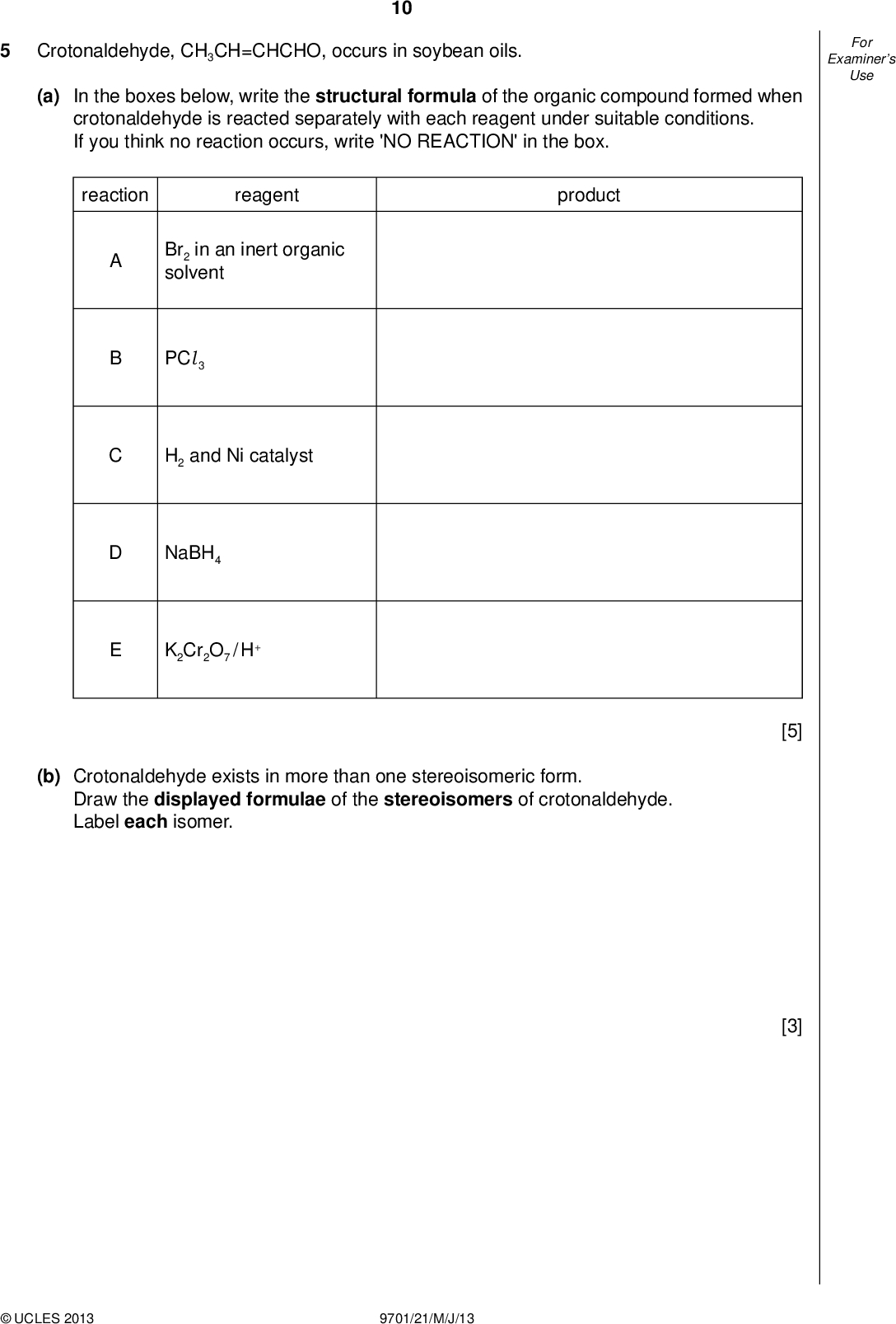 Examiners For Use 10 Crotonaldehyde, CH3CH=CHCHO, occurs in soybean oils. (a) In the boxes below, write the structural formula of the organic compound formed when crotonaldehyde is reacted separately with each reagent under suitable conditions. If you think no reaction occurs, write 'NO REACTION' in the box. reaction reagent product Br2 in an inert organic solvent PCl 3 H2 and Ni catalyst NaBH4 K2Cr2O7 / H+ (b) Crotonaldehyde exists in more than one stereoisomeric form. Draw the displayed formulae of the stereoisomers of crotonaldehyde. Label each isomer. [5] [3]UCLES 2013 9701/21/M/J/13<br />
 Examiners For Use (c) Draw the skeletal formula of crotonaldehyde. 11 (d) The product of reaction E in the table opposite will react with a solution containing acidi ed manganate(VII) ions. Draw the structural formulae of the organic products when the reagent is (i) cold, dilute; [1] (ii) hot, concentrated. [3] [Total: 12]UCLES 2013 9701/21/M/J/13 [Turn over<br />
