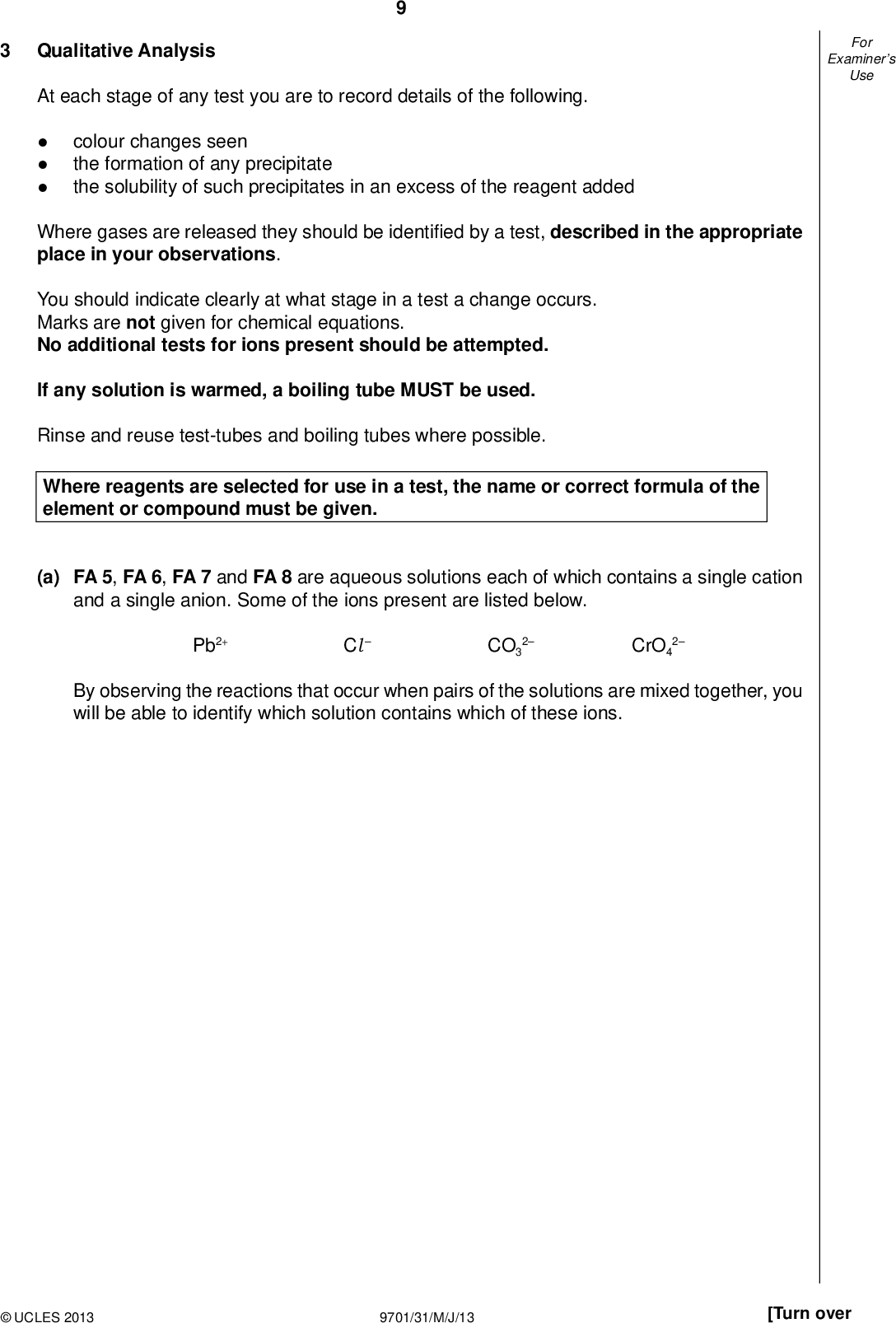 Examiners For Use Qualitative Analysis At each stage of any test you are to record details of the following.colour changes seen the formation of any precipitate the solubility of such precipitates in an excess of the reagent added Where gases are released they should be identi ed by a test, described in the appropriate place in your observations. You should indicate clearly at what stage in a test a change occurs. Marks are not given for chemical equations. No additional tests for ions present should be attempted. If any solution is warmed, a boiling tube MUST be used. Rinse and reuse test-tubes and boiling tubes where possible. Where reagents are selected for use in a test, the name or correct formula of the element or compound must be given. (a) FA 5, FA 6, FA 7 and FA 8 are aqueous solutions each of which contains a single cation and a single anion. Some of the ions present are listed below. Pb2+ ClCO3 2 CrO4 2 By observing the reactions that occur when pairs of the solutions are mixed together, you will be able to identify which solution contains which of these ions.UCLES 2013 9701/31/M/J/13 [Turn over<br />
 10 Use a 1 cm depth of each solution in a test-tube and record your observations in the following table. FA 6 FA 7 FA 8 Examiners For Use FA 5 FA 6 FA 7 (b) From your observations deduce which solution contains each of the following ions. ion solution Pb2+ ClCO3 2 CrO4 2 II III IV VI VII VIII II [8] [2] (c) Identify another ion that is present in one of the solutions. Explain your reasoning. ionexplanation[1]UCLES 2013 9701/31/M/J/13<br />
 Examiners For Use 11 (d) (i) If chloride ions, Cl , were to be replaced with bromide ions, Br , in one of the solutions, would it make any difference to the observations you made in (a)? Explain your answer.(ii) FA 9 is an aqueous solution containing either chloride ions or bromide ions. Select a pair of reagents to identify which anion is present. reagentsCarry out this test and record your observations and conclusion. observationsThe anion in FA 9 is. [4] [Total: 15]UCLES 2013 9701/31/M/J/13 [Turn over<br />
