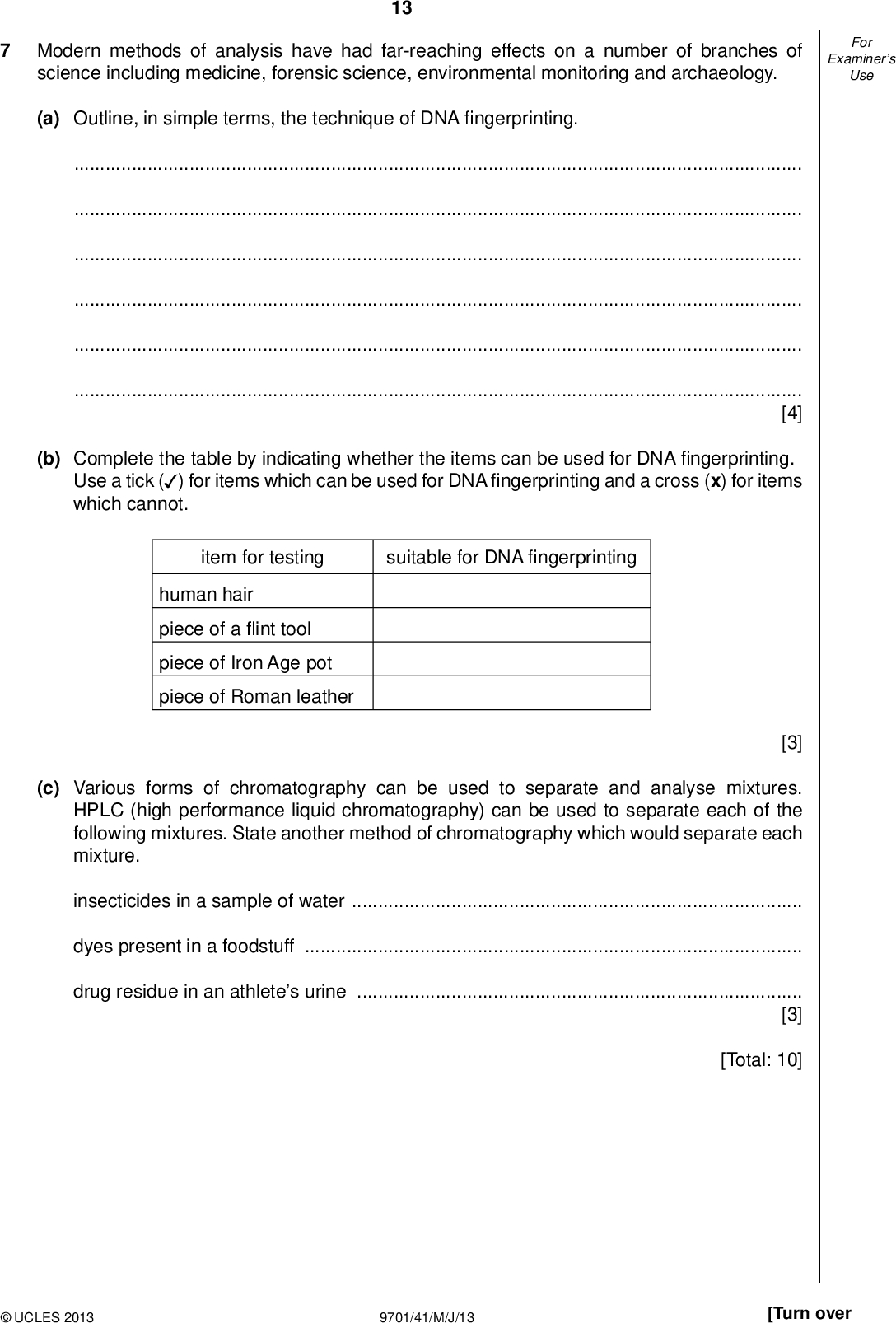 Examiners For Use Modern methods of analysis have had far-reaching effects on a number of branches of science including medicine, forensic science, environmental monitoring and archaeology. 13 (a) Outline, in simple terms, the technique of DNAngerprinting.[4] (b) Complete the table by indicating whether the items can be used for DNAngerprinting. Use a tick ( ) for items which can be used for DNAngerprinting and a cross (x) for items (cid:22) which cannot. item for testing suitable for DNAngerprinting human hair piece of aint tool piece of Iron Age pot piece of Roman leather [3] (c) Various forms of chromatography can be used to separate and analyse mixtures. HPLC (high performance liquid chromatography) can be used to separate each of the following mixtures. State another method of chromatography which would separate each mixture. insecticides in a sample of waterdyes present in a foodstuffdrug residue in an athletes urine[3] [Total: 10]UCLES 2013 9701/41/M/J/13 [Turn over<br />
