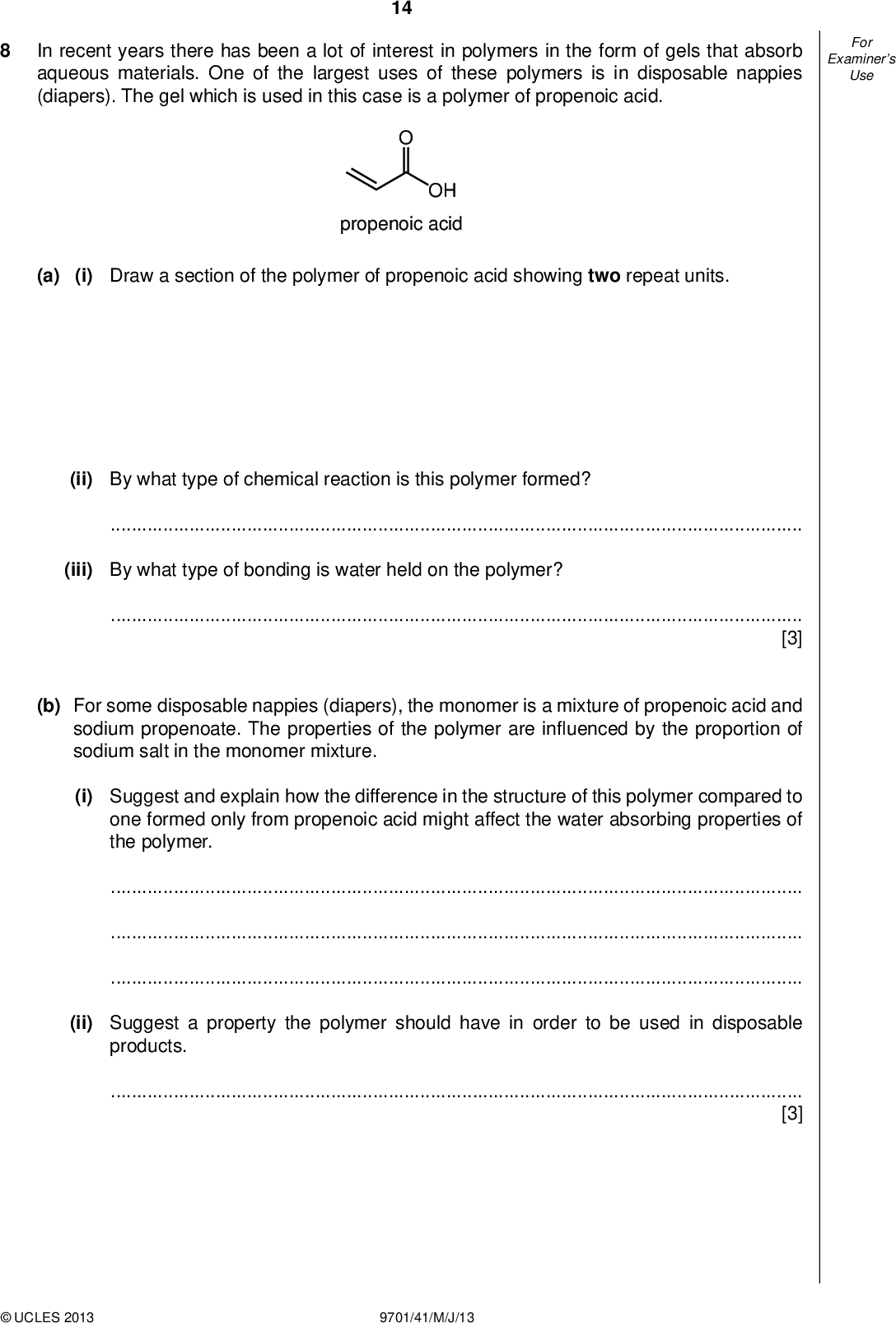 Examiners For Use 14 In recent years there has been a lot of interest in polymers in the form of gels that absorb aqueous materials. One of the largest uses of these polymers is in disposable nappies (diapers). The gel which is used in this case is a polymer of propenoic acid. OH propenoic acid (a) (i) Draw a section of the polymer of propenoic acid showing two repeat units. (ii) By what type of chemical reaction is this polymer formed?(iii) By what type of bonding is water held on the polymer?[3] (b) For some disposable nappies (diapers), the monomer is a mixture of propenoic acid and sodium propenoate. The properties of the polymer are in uenced by the proportion of sodium salt in the monomer mixture. (i) Suggest and explain how the difference in the structure of this polymer compared to one formed only from propenoic acid might affect the water absorbing properties of the polymer.(ii) Suggest a property the polymer should have in order to be used in disposable products.[3]UCLES 2013 9701/41/M/J/13<br />
 Examiners For Use 15 (c) A variation on the gel used for disposable nappies (diapers) containing more sodium propenoate has been used to treat soils contaminated by heavy metals such as lead (Pb2+) and cadmium (Cd2+). Suggest why the gel is effective.[2] (d) Another variation on this type of polymer is used in hair gels. In these, the polymer chains are cross-linked by a compound known as pentaerythritol. HO HO OH OH pentaerythritol (i) By what type of chemical reaction are the cross-links in this polymer formed?(ii) It is important that the gel should be easily washed out of hair. What is it about the structure of the polymer that allows this to happen?[2] [Total: 10]UCLES 2013 9701/41/M/J/13 [Turn over<br />
