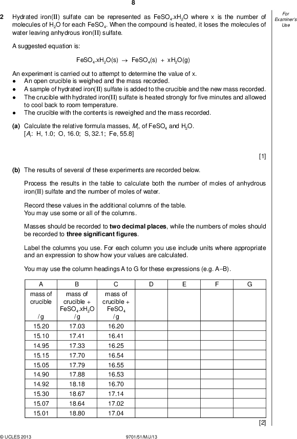 Examiners For Use Hydrated iron(II) sulfate can be represented as FeSO4.xH2O where x is the number of molecules of H2O for each FeSO4. When the compound is heated, it loses the molecules of water leaving anhydrous iron(II) sulfate. A suggested equation is: FeSO4.xH2O(s)FeSO4(s) + xH2O(g) An experiment is carried out to attempt to determine the value of x.An open crucible is weighed and the mass recorded. A sample of hydrated iron(II) sulfate is added to the crucible and the new mass recorded. The crucible with hydrated iron(II) sulfate is heated strongly forve minutes and allowed to cool back to room temperature. The crucible with the contents is reweighed and the mass recorded. (a) Calculate the relative formula masses, Mr, of FeSO4 and H2O. [Ar: H, 1.0; O, 16.0; S, 32.1; Fe, 55.8] [1] (b) The results of several of these experiments are recorded below. Process the results in the table to calculate both the number of moles of anhydrous iron(II) sulfate and the number of moles of water. Record these values in the additional columns of the table. You may use some or all of the columns. Masses should be recorded to two decimal places, while the numbers of moles should be recorded to three signi cantgures. Label the columns you use. For each column you use include units where appropriate and an expression to show how your values are calculated. You may use the column headings A to G for these expressions (e.g. AB). mass of crucible / g 15.20 15.10 14.95 15.15 15.05 14.90 14.92 15.30 15.07 15.01 mass of crucible + FeSO4.xH2O / g mass of crucible + FeSO4 / g 17.03 17.41 17.33 17.70 17.79 17.88 18.18 18.67 18.64 18.80 16.20 16.41 16.25 16.54 16.55 16.53 16.70 17.14 17.02 17.04UCLES 2013 9701/51/M/J/13 [2]<br />
 (c) Plot a graph to show the relationship between the number of moles of anhydrous iron(II) sulfate, FeSO4 (x-axis), and the number of moles of water (y-axis). Draw the line of bestt. It is recommended that you do not include the origin in your choice of scaling.UCLES 2013 9701/51/M/J/13 [3] [Turn over<br />
 Examiners For Use 10 (d) Circle and label on the graph any point(s) you consider to be anomalous. For each anomalous point give a different reason why it is anomalous clearly indicating which point you are describing.[3] (e) Determine the slope of the graph. You must mark clearly on the graph any construction lines and show clearly in your calculation how the intercepts were used in the calculation of the slope. [3] (f) Comment on the reliability of the data provided in (b).[1] (g) (i) Use the value of the slope of your graph calculated in (e) to suggest the correct formula for hydrated iron(II) sulfate.(ii) Explain your answer to (i).[2] [Total: 15]UCLES 2013 9701/51/M/J/13<br />
