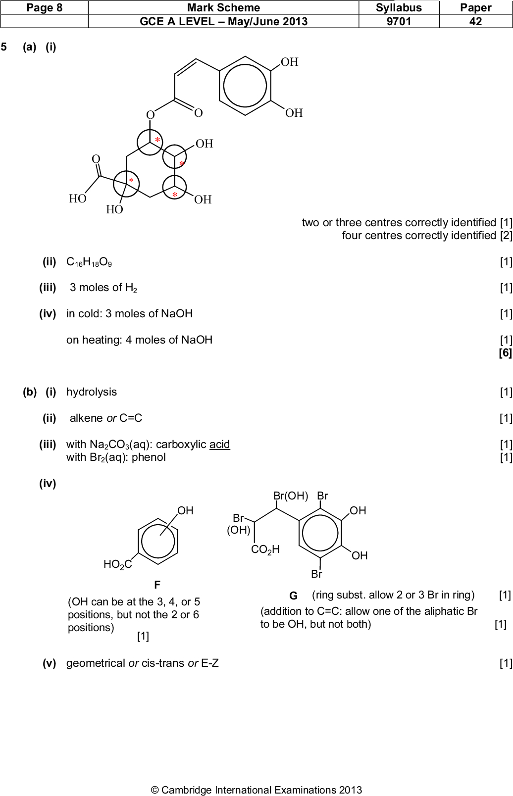 Page 8 (a) (i) Mark Scheme GCE A LEVELMay/June 2013 Syllabus 9701 Paper 42 OH OH two or three centres correctly identified [1] four centres correctly identified [2] [1] [1] [1] [1] [6] [1] [1] [1] [1] OH OH HO HO (ii) C16H18O9 (iii) 3 moles of H2 (iv) in cold: 3 moles of NaOH on heating: 4 moles of NaOH (b) (i) hydrolysis (ii) alkene or C=C (iii) with Na2CO3(aq): carboxylic acid with Br2(aq): phenol (iv) Br(OH) Br OH Br (OH) CO2H OH OH Br HO2C (OH can be at the 3, 4, or 5 positions, but not the 2 or 6 positions) [1] (v) geometrical or cis-trans or E-Z G (ring subst. allow 2 or 3 Br in ring) [1] (addition to C=C: allow one of the aliphatic Br to be OH, but not both) [1] [1]Cambridge International Examinations 2013<br />
 Page 9 Mark Scheme GCE A LEVELMay/June 2013 Syllabus 9701 Paper 42 (vi) HO2C OH OH (c) Mr(E) = 180, so 0.1 g = 1/1800 (5.56 x 10-4) mol skeletal or structural [1] [9 max 8] [1] [1] [1] [3] 3 mol NaOH react with 1 mol of E, so n(NaOH) = 3/1800 = 1/600 mol = 1.6710-3 mol volume of 0.1M NaOH = 1000/(600 x 0.1) = 16.7 cm3 [Total: 17]Cambridge International Examinations 2013<br />

