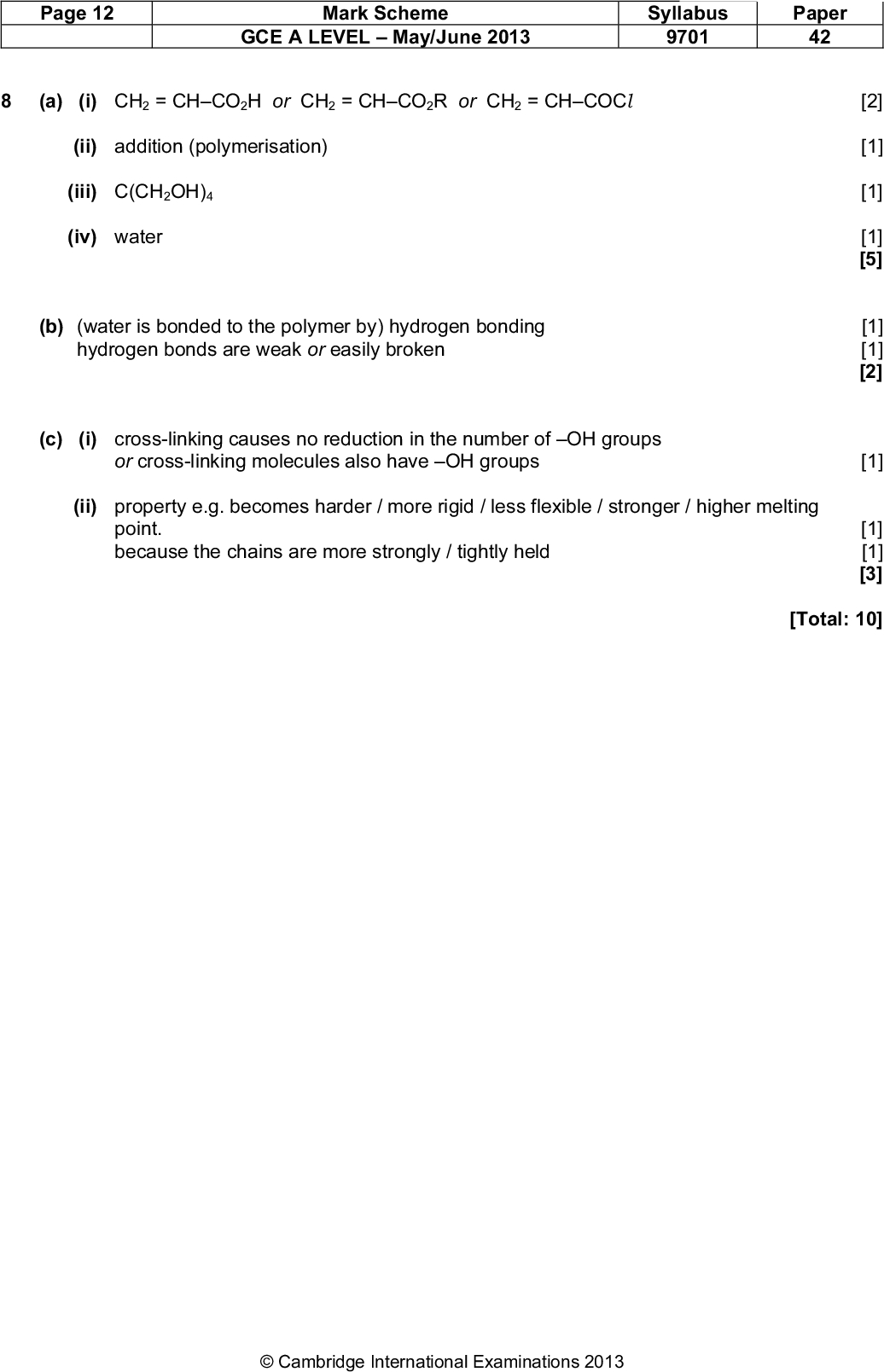 Page 12 Mark Scheme GCE A LEVELMay/June 2013 Syllabus 9701 Paper 42 (a) (i) CH2 = CHCO2H or CH2 = CHCO2R or CH2 = CHCOCl (ii) addition (polymerisation) (iii) C(CH2OH)4 (iv) water (b) (water is bonded to the polymer by) hydrogen bonding hydrogen bonds are weak or easily broken (c) (i) cross-linking causes no reduction in the number of OH groups or cross-linking molecules also have OH groups (ii) property e.g. becomes harder / more rigid / less flexible / stronger / higher melting point. because the chains are more strongly / tightly held [2] [1] [1] [1] [5] [1] [1] [2] [1] [1] [1] [3] [Total: 10]Cambridge International Examinations 2013<br />
