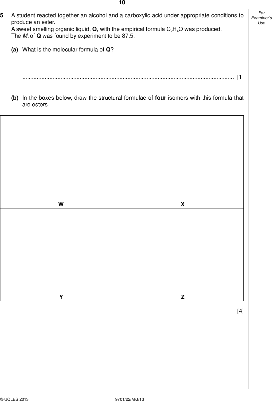 Examiners For Use 10 A student reacted together an alcohol and a carboxylic acid under appropriate conditions to produce an ester. A sweet smelling organic liquid, Q, with the empirical formula C2H4O was produced. The Mr of Q was found by experiment to be 87.5. (a) What is the molecular formula of Q?[1] (b) In the boxes below, draw the structural formulae of four isomers with this formula that are esters. [4]UCLES 2013 9701/22/M/J/13<br />
 Examiners For Use 11 A sample of Q was hydrolysed by heating with aqueous sulfuric acid. The resulting mixture was heated under re ux with acidi ed potassium dichromate(VI) to give a single organic product, R. The product, R, was collected and subjected to the following tests. A sample of R gave no reaction with Tollens reagent. A second sample of R gave no reaction with 2,4-dinitrophenylhydrazine reagent. A third sample of R gave an effervescence with sodium carbonate. (c) (i) What does the result of the test with Tollens reagent show about R?(ii) What does the result of the test with 2,4-dinitrophenylhydrazine reagent show about R?(iii) What functional group does the result of the test with sodium carbonate show to be present in R?[3] (d) (i) What is the identity of the single organic compound, R?(ii) Which of your structures, W, X, Y or Z, represents the ester, Q?[2] (e) Which, if any, of your esters, W, X, Y or Z, is chiral?[1] [Total: 11]UCLES 2013 9701/22/M/J/13 [Turn over<br />
