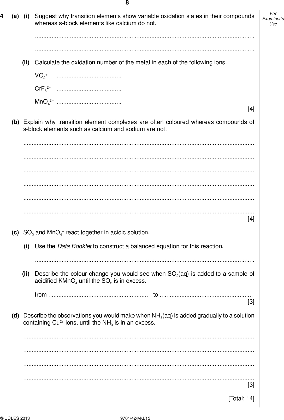 (a) (i) Suggest why transition elements show variable oxidation states in their compounds whereas s-block elements like calcium do not. Examiners For Use(ii) Calculate the oxidation number of the metal in each of the following ions.VO2 CrF6 MnO4 2 2[4] (b) Explain why transition element complexes are often coloured whereas compounds of s-block elements such as calcium and sodium are not.[4] (c) SO2 and MnO4react together in acidic solution. (i) Use the Data Booklet to construct a balanced equation for this reaction.(ii) Describe the colour change you would see when SO2(aq) is added to a sample of acidi ed KMnO4 until the SO2 is in excess. fromto[3] (d) Describe the observations you would make when NH3(aq) is added gradually to a solution containing Cu2+ ions, until the NH3 is in an excess.[3] [Total: 14]UCLES 2013 9701/42/M/J/13<br />
