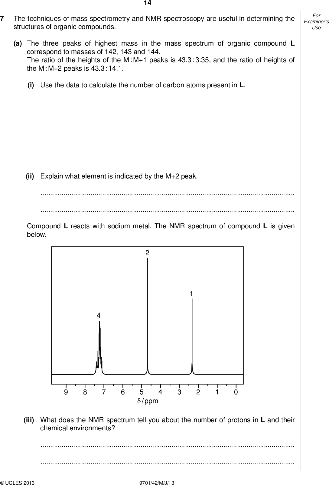 Examiners For Use The techniques of mass spectrometry and NMR spectroscopy are useful in determining the structures of organic compounds. 14 (a) The three peaks of highest mass in the mass spectrum of organic compound L correspond to masses of 142, 143 and 144. The ratio of the heights of the M : M+1 peaks is 43.3 : 3.35, and the ratio of heights of the M : M+2 peaks is 43.3 : 14.1. (i) Use the data to calculate the number of carbon atoms present in L. (ii) Explain what element is indicated by the M+2 peak.Compound L reacts with sodium metal. The NMR spectrum of compound L is given below. 5/ ppm (iii) What does the NMR spectrum tell you about the number of protons in L and their chemical environments?UCLES 2013 9701/42/M/J/13<br />
 15 (iv) Use the information given and your answers to (i), (ii) and (iii) to deduce a structure for L. Explain how you arrive at your answer. Examiners For Use structure of L (b) The molecular formula C3H6 represents the compounds propene and cyclopropane. [7] CH3CH CH2 H C H propene cyclopropane (i) Suggest one difference in the fragmentation patterns of the mass spectra of these compounds.(ii) Suggest two differences in the NMR spectra of these compounds.[3]UCLES 2013 9701/42/M/J/13 [Total: 10] [Turn over<br />
