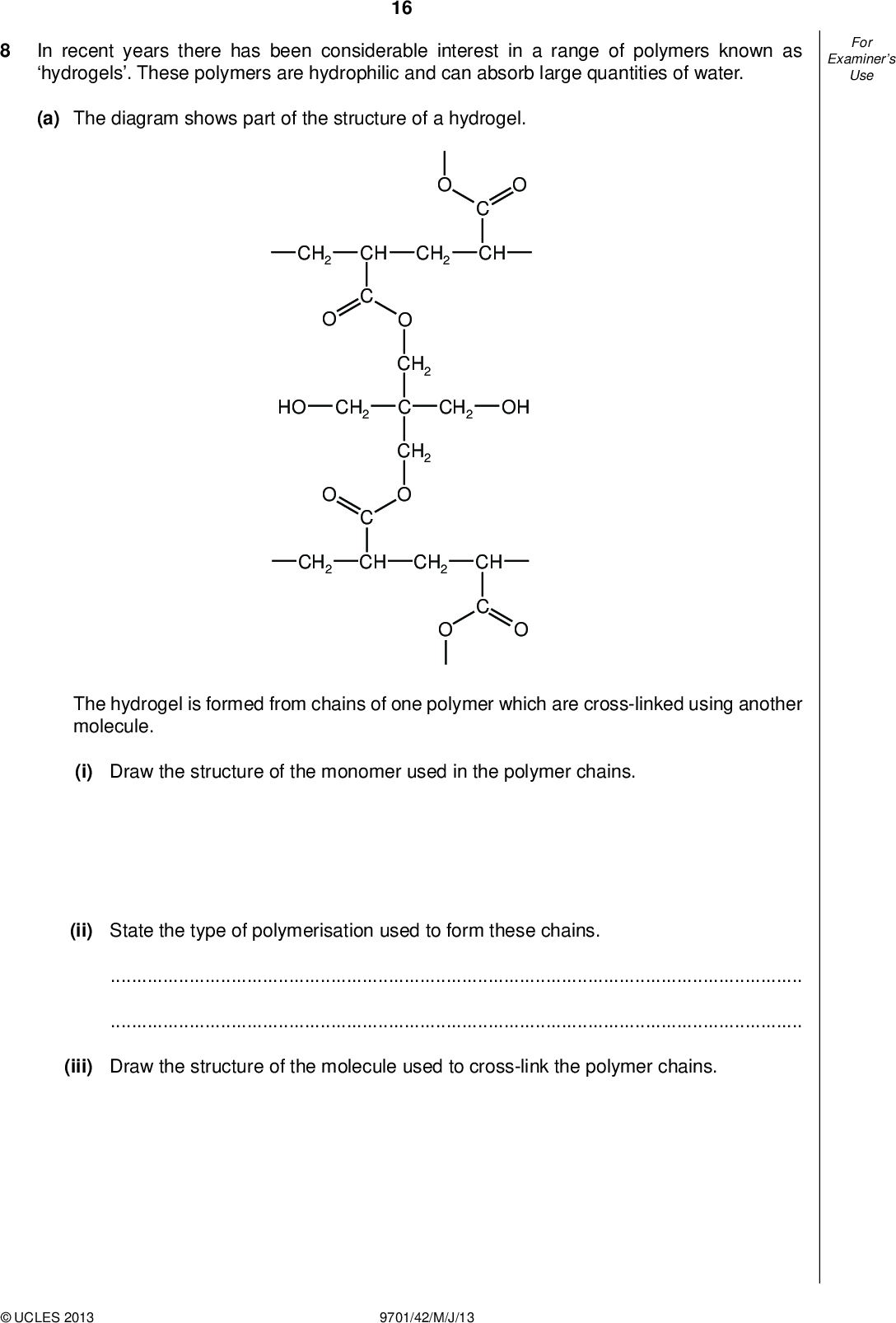 Examiners For Use 16 In recent years there has been considerable interest in a range of polymers known as hydrogels. These polymers are hydrophilic and can absorb large quantities of water. (a) The diagram shows part of the structure of a hydrogel. CH CH2 HO CH2 CH2 CH CH2 CH CH2 C CH2 CH2 OH CH2 CH The hydrogel is formed from chains of one polymer which are cross-linked using another molecule. (i) Draw the structure of the monomer used in the polymer chains. (ii) State the type of polymerisation used to form these chains.(iii) Draw the structure of the molecule used to cross-link the polymer chains.UCLES 2013 9701/42/M/J/13<br />
 Examiners For Use 17 (iv) During the cross-linking, a small molecule is formed as a by-product. Identify this molecule.[5] (b) Once a hydrogel has absorbed water, it can be dried and re-used many times. Explain why this is possible, referring to the structure on the opposite page.[2] (c) Not every available side chain in the polymer is cross-linked, and the amount of cross-linking affects the properties of the hydrogel. (i) The amount of cross-linking has little effect on the ability of the gel to absorb water. Suggest why this is the case.(ii) Suggest one property of the hydrogel that will change if more cross-linking takes place. Explain how the increased cross-linking brings about this change.[3] [Total: 10]UCLES 2013 9701/42/M/J/13 [Turn over<br />
 18 BLANK PAGEUCLES 2013 9701/42/M/J/13<br />
