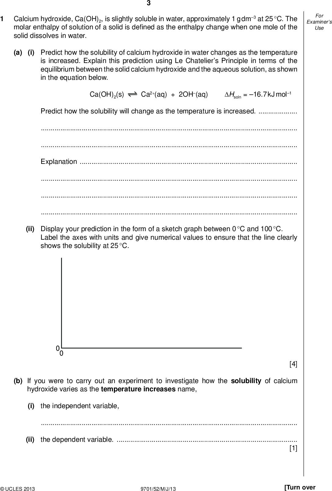 Examiners For Use Calcium hydroxide, Ca(OH)2, is slightly soluble in water, approximately 1 g dm3 at 25 C. The molar enthalpy of solution of a solid is de ned as the enthalpy change when one mole of the solid dissolves in water. (a) (i) Predict how the solubility of calcium hydroxide in water changes as the temperature is increased. Explain this prediction using Le Chateliers Principle in terms of the equilibrium between the solid calcium hydroxide and the aqueous solution, as shown in the equation below. Ca(OH)2(s) Ca2+(aq) + 2OH(aq) Hsoln = 16.7 kJ mol1 Predict how the solubility will change as the temperature is increased.Explanation(ii) Display your prediction in the form of a sketch graph between 0 C and 100 C. Label the axes with units and give numerical values to ensure that the line clearly shows the solubility at 25 C. 0 0 [4] (b) If you were to carry out an experiment to investigate how the solubility of calcium hydroxide varies as the temperature increases name, (i) the independent variable,(ii) the dependent variable.[1]UCLES 2013 9701/52/M/J/13 [Turn over<br />
 Examiners For Use (c) You are to plan an experiment to determine as accurately as possible the concentration of a saturated aqueous solution of calcium hydroxide by titration with hydrochloric acid. You are reminded that the approximate solubility of calcium hydroxide is 1 g dm3 at 25 C. The following information gives some of the hazards associated with calcium hydroxide and hydrochloric acid. Hydrochloric acid, HCl (aq) Corrosive; Causes burns: Irritating to respiratory system. Solutions equal to or more concentrated than 6.5 mol dm3 are corrosive. Solutions equal to or more concentrated than 2 mol dm3 but more dilute than 6.5 mol dm3 are said to be irritant. Calcium hydroxide, Ca(OH)2(s) Irritant; risk of serious damage to eyes. You are provided with the following materials: 250 cm3 of saturated calcium hydroxide, 50 cm3 of 2.00 mol dm3 hydrochloric acid. Give a step-by-step description of how you would carry out the experiment by including: (i) a balanced equation for the reaction between aqueous calcium hydroxide and hydrochloric acid, (ii) a list of apparatus with volumes where appropriate, (iii) (iv) (v) (vi) (vii) a suitable indicator with relevant colours, a calculation of the approximate concentration of a saturated aqueous solution of calcium hydroxide in mol dm3 at 25 C, [Ar: H, 1.0; O, 16.0; Ca, 40.1] a detailed method for the dilution of the hydrochloric acid such that when a titration is carried out the two reacting volumes are approximately equal at the end-point. The relevant calculations and reasoning must be shown in full. a detailed method for carrying out suf cient titrations to allow an accurate end-point to be obtained, an outline calculation to show how the results are to be used to determine the accurate concentration of the aqueous calcium hydroxide. [Ar: Cl, 35.5]UCLES 2013 9701/52/M/J/13<br />
 Examiners For UseUCLES 2013 9701/52/M/J/13 [Turn over<br />
 Examiners For Use[8] (d) State one hazard that must be considered when planning the experiment and describe a precaution that should be taken to keep risks from this hazard to a minimum. You should use the information in (c).[2] [Total: 15]UCLES 2013 9701/52/M/J/13<br />
 QUESTION 2 STARTS ON THE NEXT PAGE.UCLES 2013 9701/52/M/J/13 [Turn over<br />
