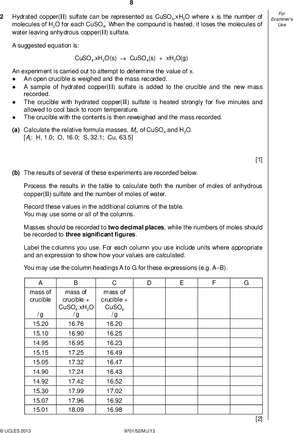 Hydrated copper(II) sulfate can be represented as CuSO4.xH2O where x is the number of molecules of H2O for each CuSO4. When the compound is heated, it loses the molecules of water leaving anhydrous copper(II) sulfate. Examiners For Use A suggested equation is: CuSO4.xH2O(s)CuSO4(s) + xH2O(g) An experiment is carried out to attempt to determine the value of x.An open crucible is weighed and the mass recorded. A sample of hydrated copper(II) sulfate is added to the crucible and the new mass recorded. The crucible with hydrated copper(II) sulfate is heated strongly forve minutes and allowed to cool back to room temperature. The crucible with the contents is then reweighed and the mass recorded.(a) Calculate the relative formula masses, Mr, of CuSO4 and H2O. [Ar: H, 1.0; O, 16.0; S, 32.1; Cu, 63.5] [1] (b) The results of several of these experiments are recorded below. Process the results in the table to calculate both the number of moles of anhydrous copper(II) sulfate and the number of moles of water. Record these values in the additional columns of the table. You may use some or all of the columns. Masses should be recorded to two decimal places, while the numbers of moles should be recorded to three signi cantgures. Label the columns you use. For each column you use include units where appropriate and an expression to show how your values are calculated. You may use the column headings A to G for these expressions (e.g. AB). mass of crucible / g 15.20 15.10 14.95 15.15 15.05 14.90 14.92 15.30 15.07 15.01 mass of crucible + CuSO4.xH2O / g mass of crucible + CuSO4 / g 16.76 16.90 16.95 17.25 17.32 17.24 17.42 17.99 17.96 18.09 16.20 16.25 16.23 16.49 16.47 16.43 16.52 17.02 16.92 16.98UCLES 2013 9701/52/M/J/13 [2]<br />
 (c) Plot a graph to show the relationship between the number of moles of anhydrous copper(II) sulfate, CuSO4 (x-axis), and the number of moles of water (y-axis). Draw the line of bestt. It is recommended that you do not include the origin in your choice of scaling.UCLES 2013 9701/52/M/J/13 [3] [Turn over<br />
 Examiners For Use 10 (d) Circle and label on the graph any point(s) you consider to be anomalous. For each anomalous point give a different reason why it is anomalous clearly indicating which point you are describing.[3] (e) Determine the slope of the graph. You must mark clearly on the graph any construction lines and show clearly in your calculation how the intercepts were used in the calculation of the slope. [3] (f) Comment on the reliability of the data provided in (b).[1] (g) (i) Use the value of the slope of your graph calculated in (e) to suggest the correct formula for hydrated copper(II) sulfate.(ii) Explain your answer to (i).[2] [Total: 15]UCLES 2013 9701/52/M/J/13<br />
