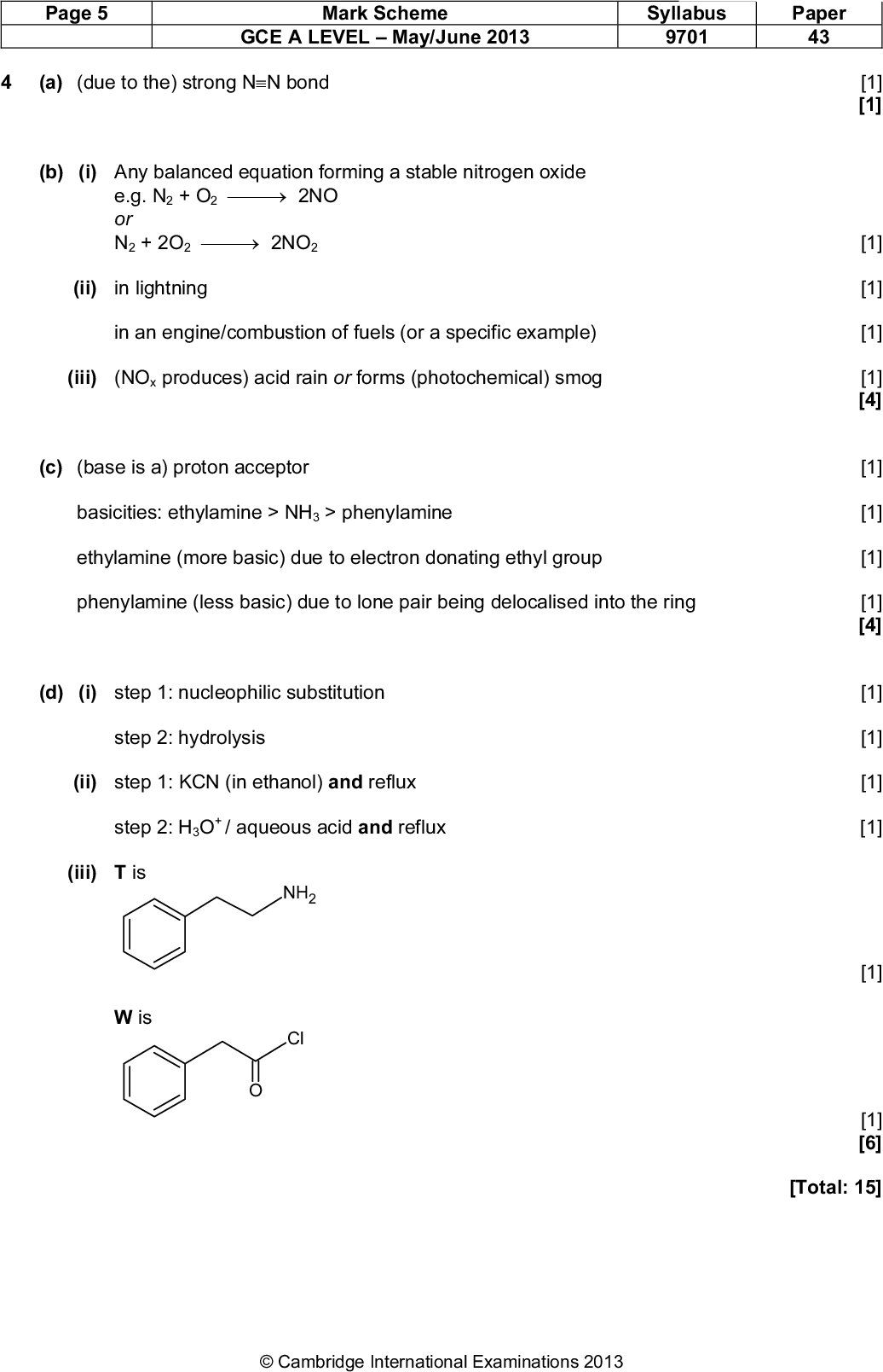 Page 5 Mark Scheme GCE A LEVELMay/June 2013 Syllabus 9701 Paper 43 (a) (due to the) strong NN bond (b) (i) Any balanced equation forming a stable nitrogen oxide e.g. N2 + O22NO or N2 + 2O22NO2 (ii) in lightning in an engine/combustion of fuels (or a specific example) (iii) (NOx produces) acid rain or forms (photochemical) smog (c) (base is a) proton acceptor basicities: ethylamine > NH3 > phenylamine ethylamine (more basic) due to electron donating ethyl group phenylamine (less basic) due to lone pair being delocalised into the ring (d) (i) step 1: nucleophilic substitution step 2: hydrolysis (ii) step 1: KCN (in ethanol) and reflux step 2: H3O+ / aqueous acid and reflux (iii) T is NH2 Cl W isCambridge International Examinations 2013 [1] [1] [1] [1] [1] [1] [4] [1] [1] [1] [1] [4] [1] [1] [1] [1] [1] [1] [6] [Total: 15]<br />
