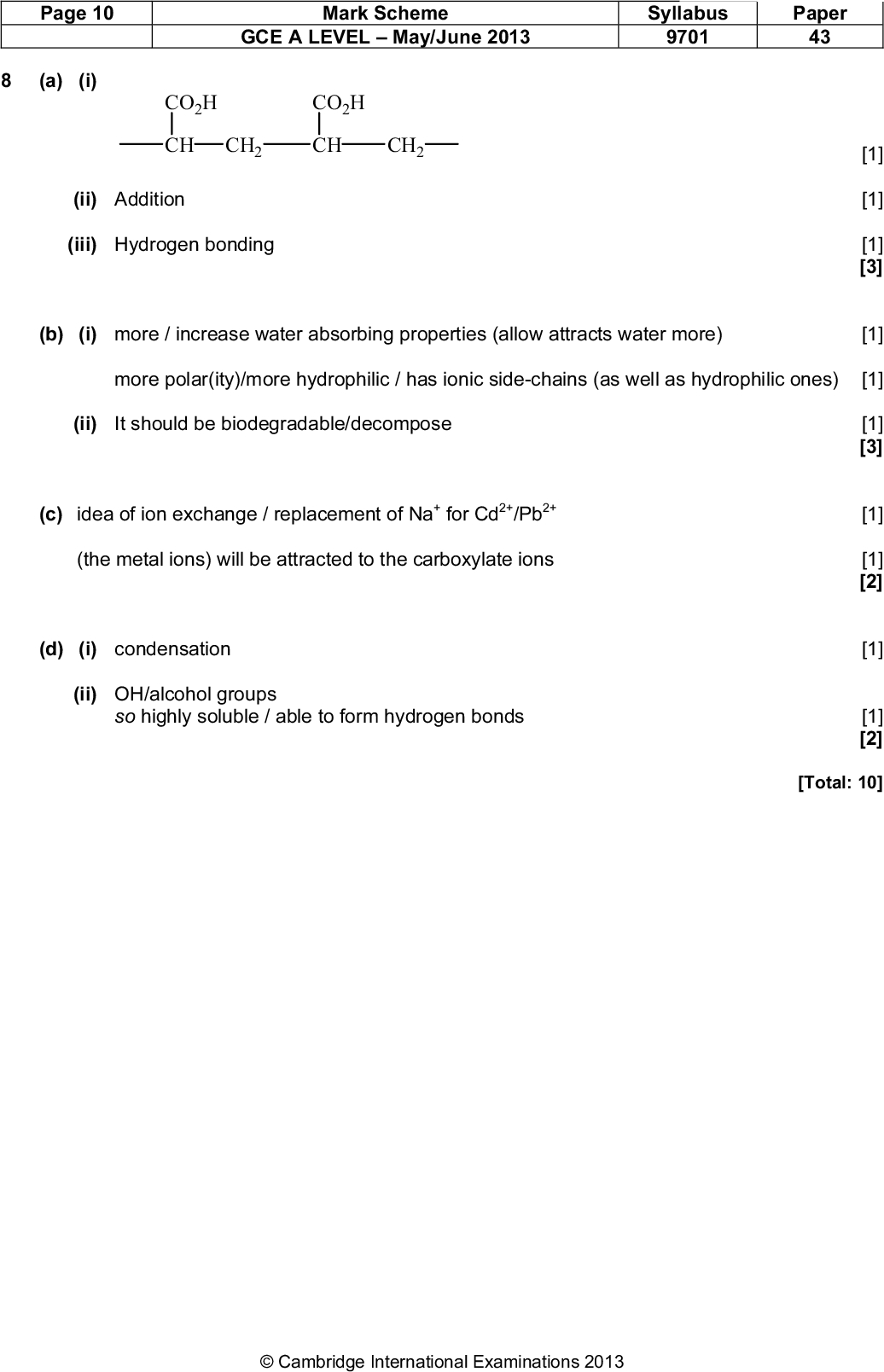 Page 10 (a) (i) Mark Scheme GCE A LEVELMay/June 2013 Syllabus 9701 Paper 43 CO2H CO2H CH CH2 CH CH2 (ii) Addition (iii) Hydrogen bonding (b) (i) more / increase water absorbing properties (allow attracts water more) [1] [1] [1] [3] [1] more polar(ity)/more hydrophilic / has ionic side-chains (as well as hydrophilic ones) [1] (ii) It should be biodegradable/decompose (c) idea of ion exchange / replacement of Na+ for Cd2+/Pb2+ (the metal ions) will be attracted to the carboxylate ions (d) (i) condensation (ii) OH/alcohol groups so highly soluble / able to form hydrogen bonds [1] [3] [1] [1] [2] [1] [1] [2] [Total: 10]Cambridge International Examinations 2013<br />
