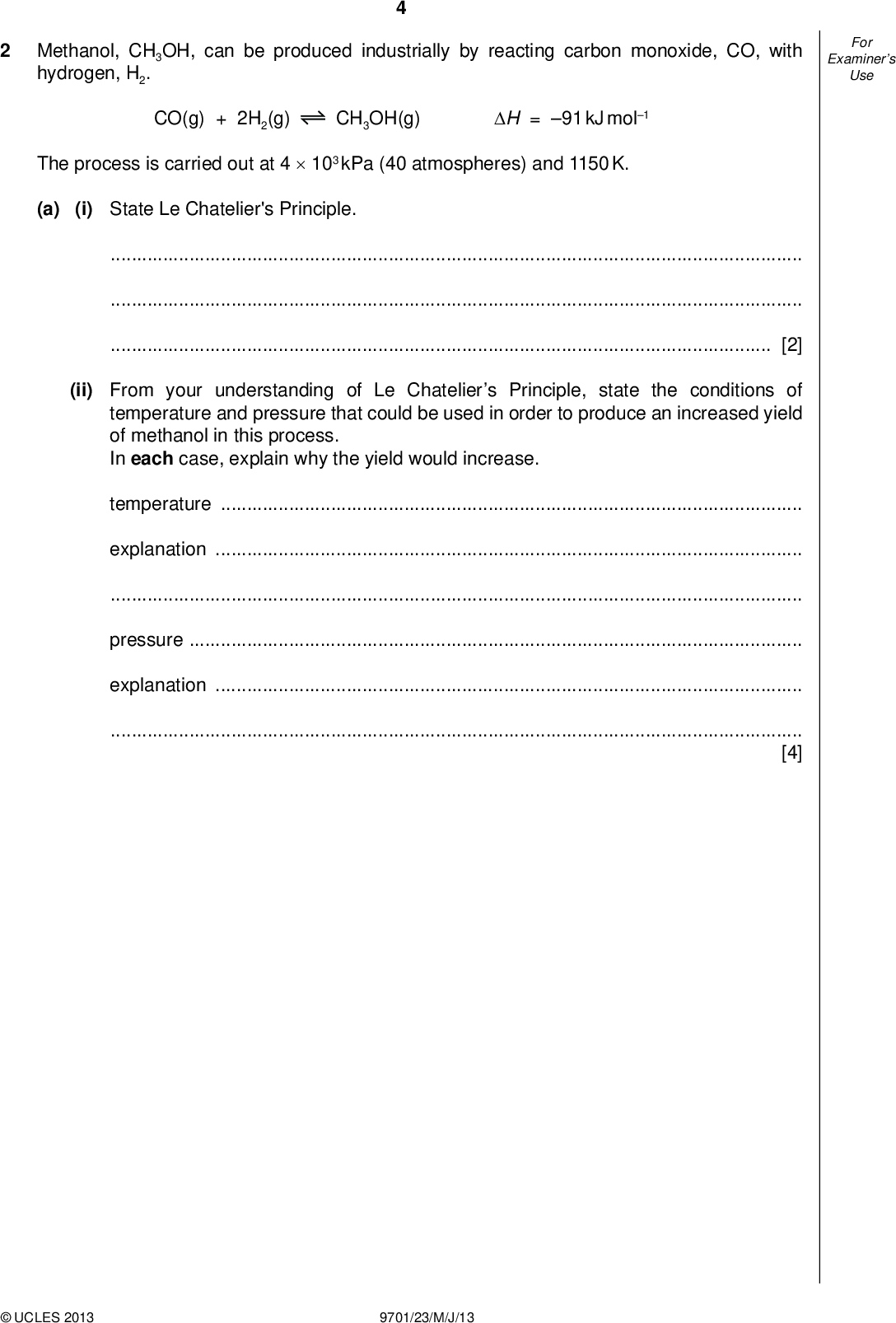 Examiners For Use Methanol, CH3OH, can be produced industrially by reacting carbon monoxide, CO, with hydrogen, H2. CO(g) + 2H2(g) CH3OH(g) H = 91 kJ mol1 The process is carried out at 4103 kPa (40 atmospheres) and 1150 K. (a) (i) State Le Chatelier's Principle.[2] (ii) From your understanding of Le Chateliers Principle, state the conditions of temperature and pressure that could be used in order to produce an increased yield of methanol in this process. In each case, explain why the yield would increase. temperatureexplanationpressureexplanation[4]UCLES 2013 9701/23/M/J/13<br />
 (b) The carbon monoxide for use in the production of methanol may be formed by reacting carbon dioxide with hydrogen. CO2(g) + H2(g) CO(g) + H2O(g) Kc = 1.44 at 1200 K A mixture containing 0.70 mol of CO2, 0.70 mol of H2, 0.30 mol of CO and 0.30 mol of H2O was placed in a 1 dm3ask and allowed to come to equilibrium at 1200 K. Calculate the amount, in moles, of each substance present in the equilibrium mixture at 1200 K. CO2 + H2 CO + H2O 0.70 0.70 0.30 0.30 initial moles Examiners For Use [4] [Total: 10]UCLES 2013 9701/23/M/J/13 [Turn over<br />
