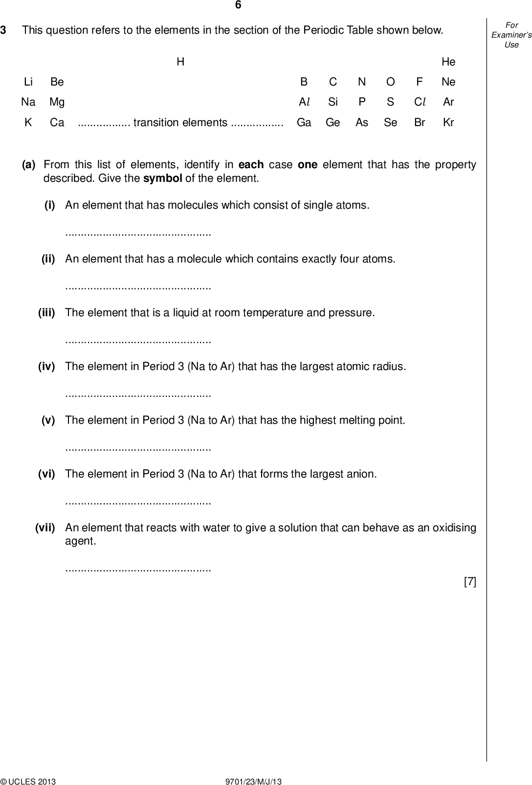 Examiners For Use This question refers to the elements in the section of the Periodic Table shown below. Be Li Na Mg K Ca N Ptransition elementsGa Ge As B Al C Si He Ne Ar Kr O S Se F Cl Br (a) From this list of elements, identify in each case one element that has the property described. Give the symbol of the element. (i) An element that has molecules which consist of single atoms.(ii) An element that has a molecule which contains exactly four atoms.(iii) The element that is a liquid at room temperature and pressure.(iv) The element in Period 3 (Na to Ar) that has the largest atomic radius.(v) The element in Period 3 (Na to Ar) that has the highest melting point.(vi) The element in Period 3 (Na to Ar) that forms the largest anion.(vii) An element that reacts with water to give a solution that can behave as an oxidising agent.[7]UCLES 2013 9701/23/M/J/13<br />
 Examiners For Use (b) The formulae and melting points of some of the oxides of the elements in Period 3, Na to Cl, are given in the table. formula of oxide m.p. / C Na2O MgO Al 2O3 1132 2054 2830 SiO2 1710 P4O6 24 SO2 73 Cl 2O7 92 (i) Give the formulae of two of these oxides that have simple molecular structures.and(ii) Give the formula of one of these oxides that will give no reaction with water when placed in it for a long time.(iii) Give the formula of the product formed when MgO is reacted with SO2.[4] (c) The melting points of the elements Si to Cl are given in the table. element m.p. / C Si 1414 P 44 S 115 Cl 102 (i) Explain why the melting point of Si is very much greater than those of the other three elements.(ii) Suggest why the melting points of the other three elements are in the order S > P > Cl.[4] [Total: 15]UCLES 2013 9701/23/M/J/13 [Turn over<br />
