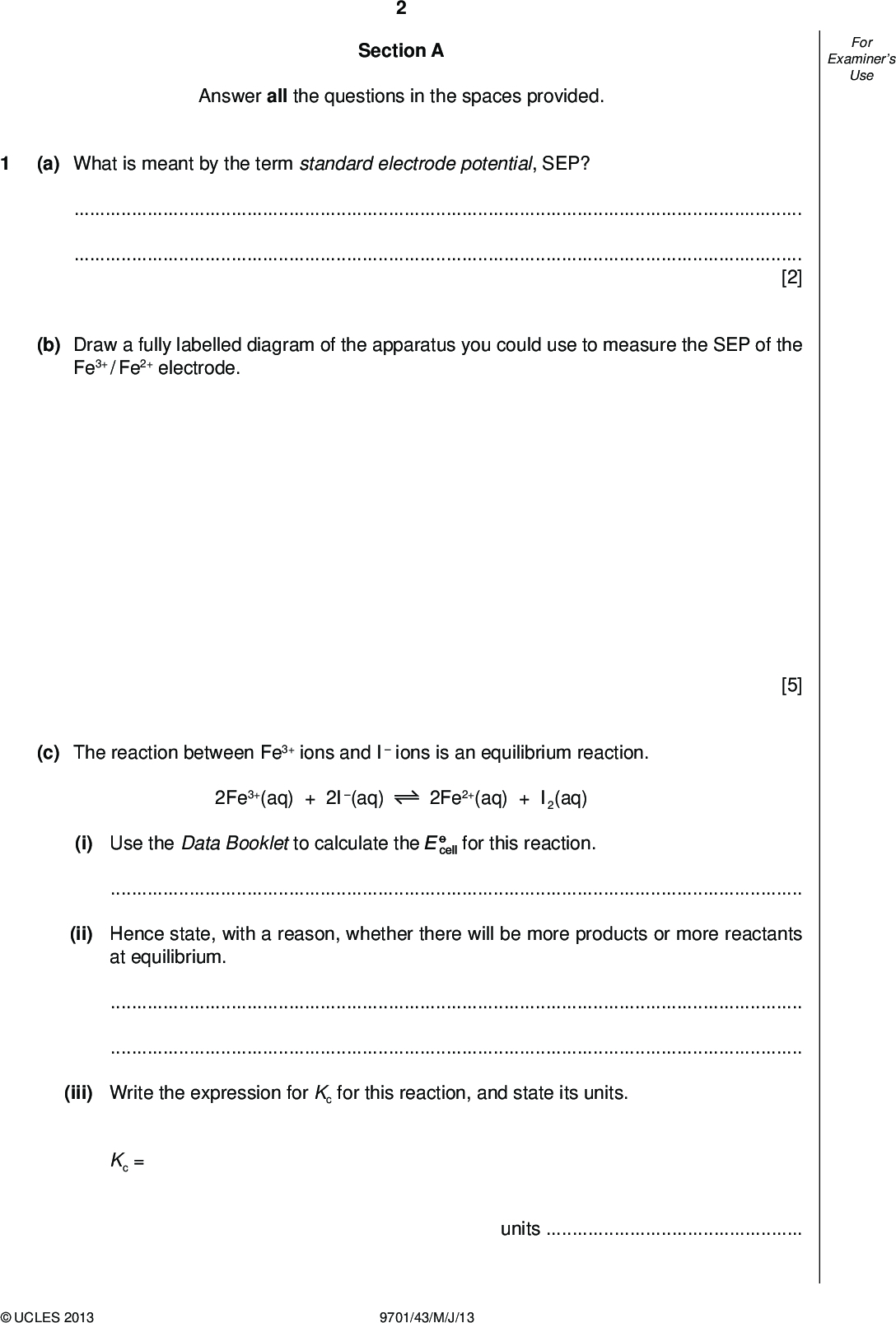 Examiners For Use Section A Answer all the questions in the spaces provided. (a) What is meant by the term standard electrode potential, SEP?[2] (b) Draw a fully labelled diagram of the apparatus you could use to measure the SEP of the Fe3+ / Fe2+ electrode. [5] (c) The reaction between Fe3+ ions and I ions is an equilibrium reaction. 2Fe3+(aq) + 2I(aq) 2Fe2+(aq) + I2(aq) (i) Use the Data Booklet to calculate the for this reaction.(ii) Hence state, with a reason, whether there will be more products or more reactants at equilibrium.(iii) Write the expression for Kc for this reaction, and state its units. Kc = unitsUCLES 2013 9701/43/M/J/13<br />
 Examiners For Use An experiment was carried out using solutions of Fe3+(aq) and I(aq) of equal concentrations. 100 cm3 of each solution were mixed together, and allowed to reach equilibrium. The concentrations at equilibrium of Fe3+(aq) and I2(aq) were as follows. [Fe3+(aq)] = 2.0104 mol dm3 [I2(aq)] = 1.0102 mol dm3 (iv) Use these data, together with the equation given in (c), to calculate the concentrations of Fe2+(aq) and I(aq) at equilibrium. [Fe2+(aq)] =mol dm3 (v) Calculate the Kc for this reaction. [I(aq)] =mol dm3 Kc =[8] [Total: 15]UCLES 2013 9701/43/M/J/13 [Turn over<br />
