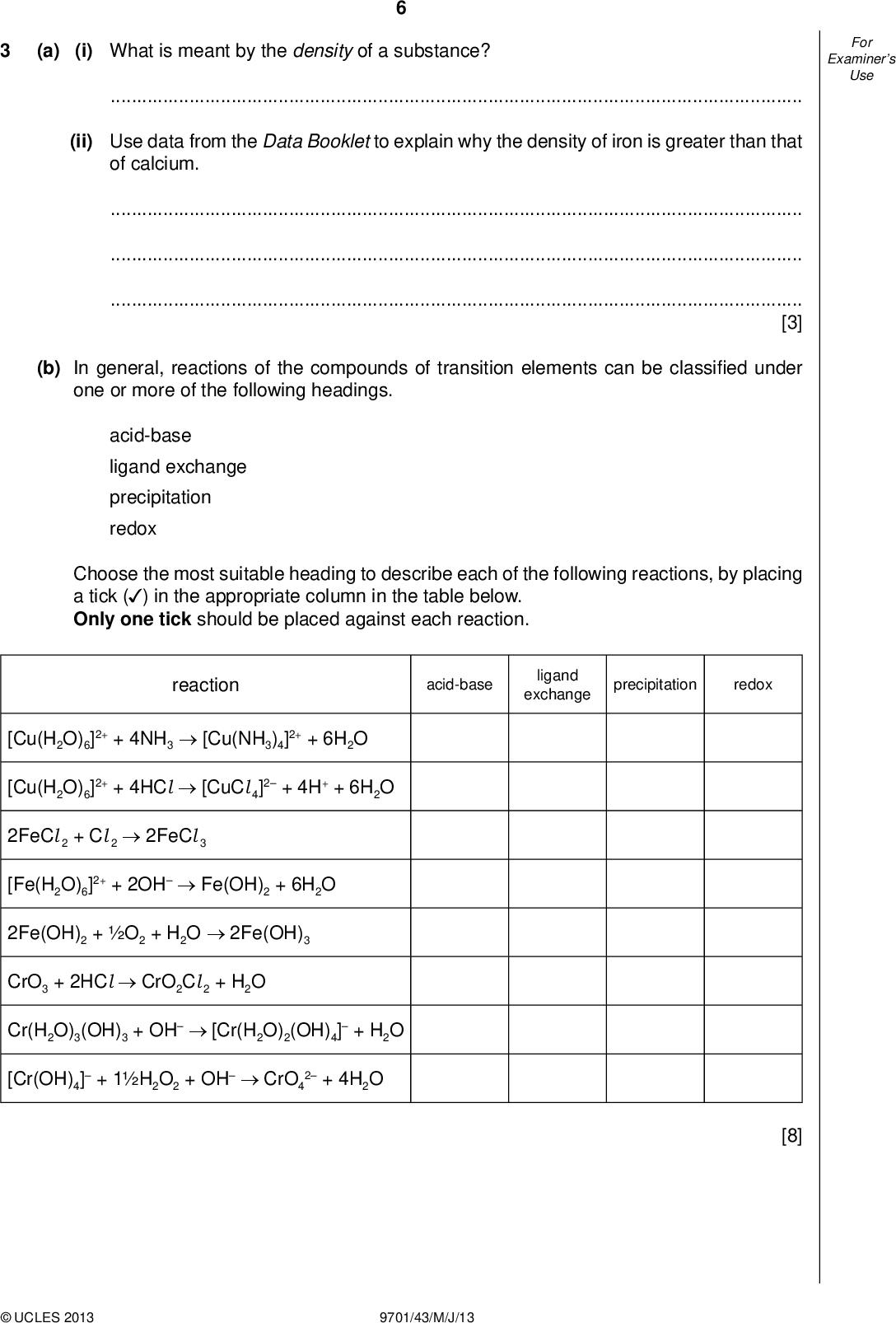 Examiners For Use (a) (i) What is meant by the density of a substance?(ii) Use data from the Data Booklet to explain why the density of iron is greater than that of calcium.[3] (b) In general, reactions of the compounds of transition elements can be classi ed under one or more of the following headings. acid-base ligand exchange precipitation redox Choose the most suitable heading to describe each of the following reactions, by placing a tick ( ) in the appropriate column in the table below. Only one tick should be placed against each reaction. (cid:22) reaction acid-base ligand exchange precipitation redox [Cu(H2O)6]2+ + 4NH3[Cu(NH3)4]2+ + 6H2O [Cu(H2O)6]2+ + 4HCl[CuCl 4]2 + 4H+ + 6H2O 2FeCl 2 + Cl 22FeCl 3 [Fe(H2O)6]2+ + 2OHFe(OH)2 + 6H2O 2Fe(OH)2 + O2 + H2O2Fe(OH)3 CrO3 + 2HClCrO2Cl 2 + H2O Cr(H2O)3(OH)3 + OH[Cr(H2O)2(OH)4] + H2O [Cr(OH)4] + 1H2O2 + OHCrO4 2 + 4H2OUCLES 2013 9701/43/M/J/13 [8]<br />
 Examiners For Use (c) Alloys of aluminium, titanium and vanadium are used in aerospace and marine equipment, and in medicine. When a powdered sample of one such alloy is heated with an excess of aqueous NaOH, only the aluminium reacts, according to the following equation. 2Al (s) + 2OH(aq) + 6H2O(l)2[Al (OH)4](aq) + 3H2(g) Reacting 100 g of alloy in this way produced 8.0 dm3 of hydrogen, measured under room conditions. Calculate the percentage by mass of aluminium in the alloy. percentage =% [3] [Total: 14]UCLES 2013 9701/43/M/J/13 [Turn over<br />
