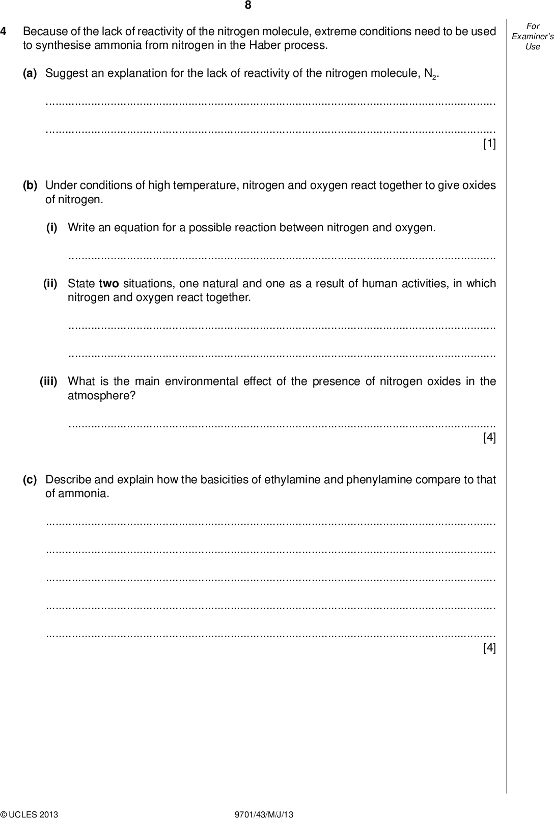Examiners For Use Because of the lack of reactivity of the nitrogen molecule, extreme conditions need to be used to synthesise ammonia from nitrogen in the Haber process. (a) Suggest an explanation for the lack of reactivity of the nitrogen molecule, N2.[1] (b) Under conditions of high temperature, nitrogen and oxygen react together to give oxides of nitrogen. (i) Write an equation for a possible reaction between nitrogen and oxygen.(ii) State two situations, one natural and one as a result of human activities, in which nitrogen and oxygen react together.(iii) What is the main environmental effect of the presence of nitrogen oxides in the atmosphere?[4] (c) Describe and explain how the basicities of ethylamine and phenylamine compare to that of ammonia.[4]UCLES 2013 9701/43/M/J/13<br />
 (d) Compound X is a useful intermediate in the synthesis of pharmaceuticals. X can be synthesised from chloromethylbenzene according to the following scheme. CH2Cl step 1 CH2CN step 2 CH2CO2H step 3 step 4 Examiners For Use step 5 CH2CH2NH CH2 C O (i) What type of reaction is each of the following? step 1step 2(ii) Suggest reagents and conditions for step 1,step 2.(iii) Draw the structures of the intermediates T and W in the boxes above. [6] [Total: 15]UCLES 2013 9701/43/M/J/13 [Turn over<br />
