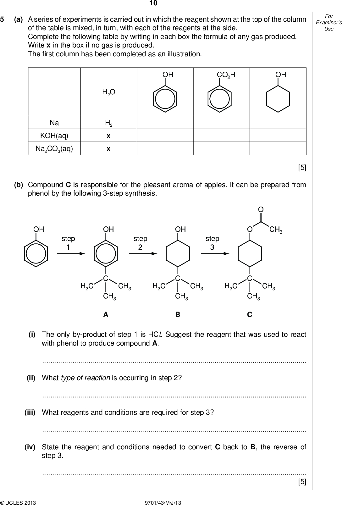 Examiners For Use 10 (a) A series of experiments is carried out in which the reagent shown at the top of the column of the table is mixed, in turn, with each of the reagents at the side. Complete the following table by writing in each box the formula of any gas produced. Write x in the box if no gas is produced. Therst column has been completed as an illustration. OH CO2H OH H2O H2 x x Na KOH(aq) Na2CO3(aq) (b) Compound C is responsible for the pleasant aroma of apples. It can be prepared from phenol by the following 3-step synthesis. [5] OH step step CH3 H3C OH CH3 H3C OH CH3 step CH3 H3C CH3 CH3 CH3 (i) The only by-product of step 1 is HCl. Suggest the reagent that was used to react with phenol to produce compound A.(ii) What type of reaction is occurring in step 2?(iii) What reagents and conditions are required for step 3?(iv) State the reagent and conditions needed to convert C back to B, the reverse of step 3.[5]UCLES 2013 9701/43/M/J/13<br />
 Examiners For Use 11 (c) (i) Either compound A or compound B, or both, react with the following reagents. For each reagent draw the structure of the organic product formed with A, and with B. If no reaction occurs, write no reaction in the relevant box. reagent and conditions product with A product with B an excess of Br2(aq) heat with HBr pass vapour over heated Al 2O3 heat with acidi ed K2Cr2O7 (ii) Choose one of the above reactions to enable you to distinguish between A and B. State below the observations you would make with each compound. reagent observation with A observation with B [7] [Total: 17]UCLES 2013 9701/43/M/J/13 [Turn over<br />
