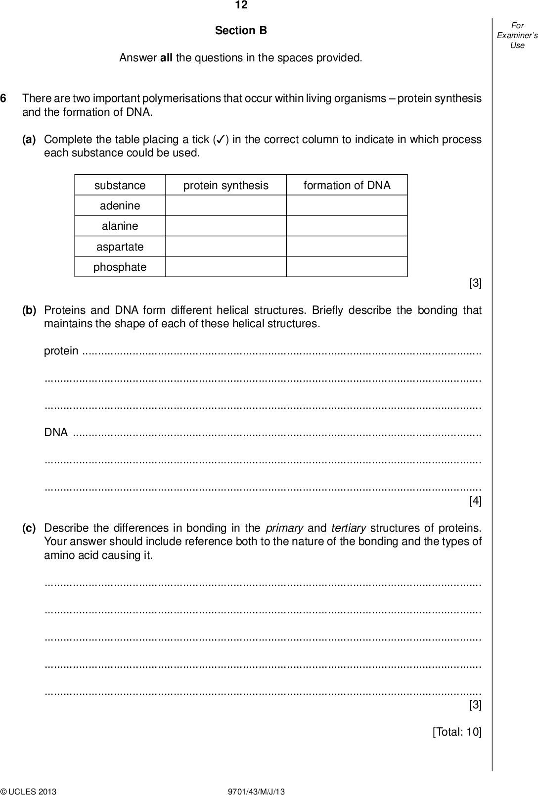 Examiners For Use 12 Section B Answer all the questions in the spaces provided. There are two important polymerisations that occur within living organismsprotein synthesis and the formation of DNA. (a) Complete the table placing a tick ( ) in the correct column to indicate in which process (cid:22) each substance could be used. protein synthesis formation of DNA substance adenine alanine aspartate phosphate [3] (b) Proteins and DNA form different helical structures. Brie y describe the bonding that maintains the shape of each of these helical structures. proteinDNA[4] (c) Describe the differences in bonding in the primary and tertiary structures of proteins. Your answer should include reference both to the nature of the bonding and the types of amino acid causing it.[3] [Total: 10]UCLES 2013 9701/43/M/J/13<br />
