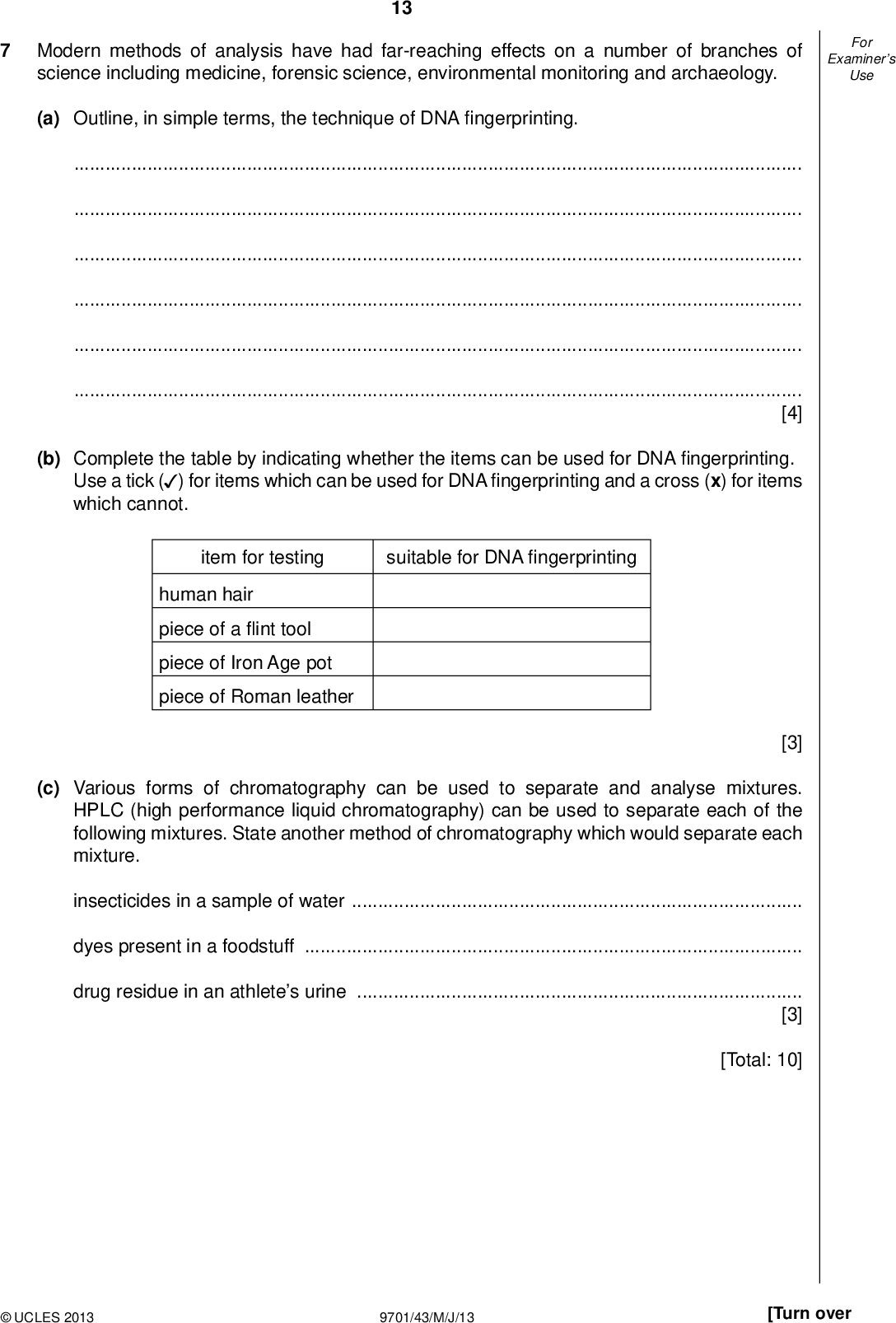 Examiners For Use Modern methods of analysis have had far-reaching effects on a number of branches of science including medicine, forensic science, environmental monitoring and archaeology. 13 (a) Outline, in simple terms, the technique of DNAngerprinting.[4] (b) Complete the table by indicating whether the items can be used for DNAngerprinting. Use a tick ( ) for items which can be used for DNAngerprinting and a cross (x) for items (cid:22) which cannot. item for testing suitable for DNAngerprinting human hair piece of aint tool piece of Iron Age pot piece of Roman leather [3] (c) Various forms of chromatography can be used to separate and analyse mixtures. HPLC (high performance liquid chromatography) can be used to separate each of the following mixtures. State another method of chromatography which would separate each mixture. insecticides in a sample of waterdyes present in a foodstuffdrug residue in an athletes urine[3] [Total: 10]UCLES 2013 9701/43/M/J/13 [Turn over<br />
