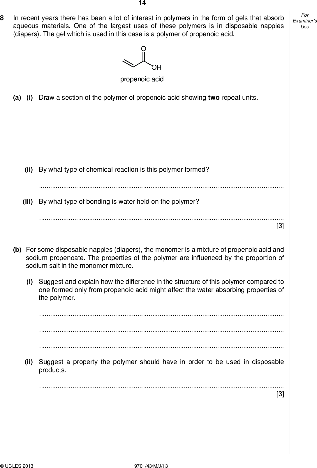 Examiners For Use 14 In recent years there has been a lot of interest in polymers in the form of gels that absorb aqueous materials. One of the largest uses of these polymers is in disposable nappies (diapers). The gel which is used in this case is a polymer of propenoic acid. OH propenoic acid (a) (i) Draw a section of the polymer of propenoic acid showing two repeat units. (ii) By what type of chemical reaction is this polymer formed?(iii) By what type of bonding is water held on the polymer?[3] (b) For some disposable nappies (diapers), the monomer is a mixture of propenoic acid and sodium propenoate. The properties of the polymer are in uenced by the proportion of sodium salt in the monomer mixture. (i) Suggest and explain how the difference in the structure of this polymer compared to one formed only from propenoic acid might affect the water absorbing properties of the polymer.(ii) Suggest a property the polymer should have in order to be used in disposable products.[3]UCLES 2013 9701/43/M/J/13<br />
 Examiners For Use 15 (c) A variation on the gel used for disposable nappies (diapers) containing more sodium propenoate has been used to treat soils contaminated by heavy metals such as lead (Pb2+) and cadmium (Cd2+). Suggest why the gel is effective.[2] (d) Another variation on this type of polymer is used in hair gels. In these, the polymer chains are cross-linked by a compound known as pentaerythritol. HO HO OH OH pentaerythritol (i) By what type of chemical reaction are the cross-links in this polymer formed?(ii) It is important that the gel should be easily washed out of hair. What is it about the structure of the polymer that allows this to happen?[2] [Total: 10]UCLES 2013 9701/43/M/J/13 [Turn over<br />
