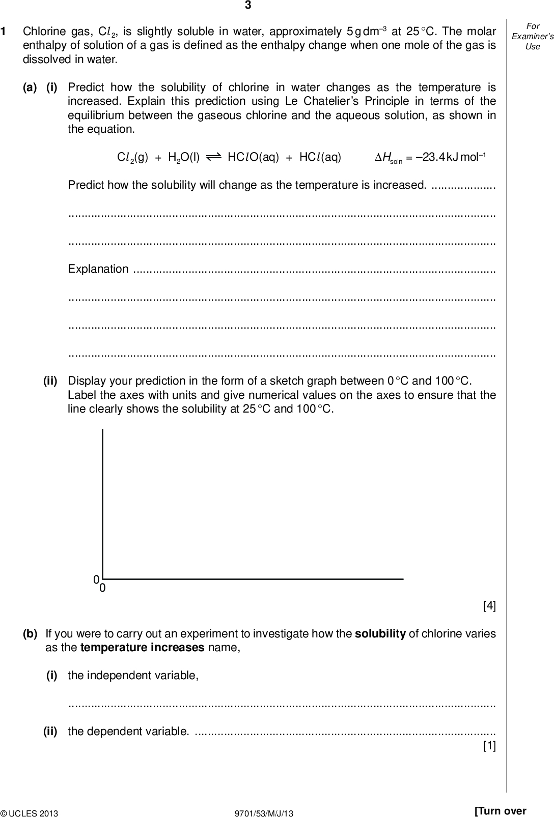 Examiners For Use Chlorine gas, Cl 2, is slightly soluble in water, approximately 5 g dm3 at 25 C. The molar enthalpy of solution of a gas is de ned as the enthalpy change when one mole of the gas is dissolved in water. (a) (i) Predict how the solubility of chlorine in water changes as the temperature is increased. Explain this prediction using Le Chateliers Principle in terms of the equilibrium between the gaseous chlorine and the aqueous solution, as shown in the equation. Cl 2(g) + H2O(l) HCl O(aq) + HCl (aq) Hsoln = 23.4 kJ mol1 Predict how the solubility will change as the temperature is increased.Explanation(ii) Display your prediction in the form of a sketch graph between 0 C and 100 C. Label the axes with units and give numerical values on the axes to ensure that the line clearly shows the solubility at 25 C and 100 C. 0 0 [4] (b) If you were to carry out an experiment to investigate how the solubility of chlorine varies as the temperature increases name, (i) the independent variable,(ii) the dependent variable.[1]UCLES 2013 9701/53/M/J/13 [Turn over<br />
 Examiners For Use (c) You are to plan an experiment to determine as accurately as possible the concentration of a saturated aqueous solution of chlorine by titration. You are reminded that the approximate solubility of chlorine is 5 g dm3 at 25 C. The following information gives some of the hazards associated with chlorine, iodine and sodium thiosulfate. Saturated chlorine water is low hazard but chlorine gas escapes, which is harmful. Iodine is harmful by inhalation and in contact with skin or eyes. Solutions more concentrated than or equal to 1 mol dm3 are harmful. Sodium thiosulfate is non-hazardous. Aqueous chlorine, Cl 2, displaces iodine, I2, from aqueous potassium iodide. Cl 2(aq) + 2KI(aq)I2(aq) + 2KCl (aq) Therefore if a solution of chlorine is mixed with an excess of aqueous potassium iodide, iodine is displaced in a 1 : 1 molar ratio with chlorine. The concentration of chlorine in the original solution can therefore be calculated from the concentration of the displaced iodine. I2(aq) + 2Na2S2O3(aq)2NaI(aq) + Na2S4O6(aq) You are provided with the following materials: saturated aqueous chlorine, solid sodium thiosulfate Na2S2O3.5H2O, concentrated aqueous potassium iodide. This will be used in excess. Give a step-by-step description of how you would carry out the experiment by including: (i) (ii) (iii) (iv) (v) (vi) a list of apparatus with volumes where appropriate, a suitable indicator with relevant colours, a calculation of the approximate concentration of saturated aqueous chlorine in mol dm3 at 25 C, [Ar: Cl, 35.5] a detailed description of the method for preparing a solution of aqueous sodium thiosulfate that can be used in the titration. In a titration, it is usual for the two reacting volumes to be approximately equal at the end-point. Calculate the mass of sodium thiosulfate, Na2S2O3.5H2O, which will produce a solution suitable for use in this titration. The relevant calculations and reasoning must be shown in full, [Ar: H, 1.0; O, 16.0; Na, 23.0; S, 32.1] a detailed method for carrying out suf cient titrations to allow an accurate end-point to be obtained, an outline calculation to show how the results are to be used to determine the accurate concentration of the aqueous chlorine.UCLES 2013 9701/53/M/J/13<br />
 Examiners For UseUCLES 2013 9701/53/M/J/13 [Turn over<br />
 Examiners For Use[8] (d) State one hazard that must be considered when planning the experiment and describe a precaution that should be taken to keep risks from this hazard to a minimum. You should use the information in (c).[2] [Total: 15]UCLES 2013 9701/53/M/J/13<br />
 QUESTION 2 STARTS ON THE NEXT PAGE.UCLES 2013 9701/53/M/J/13 [Turn over<br />
