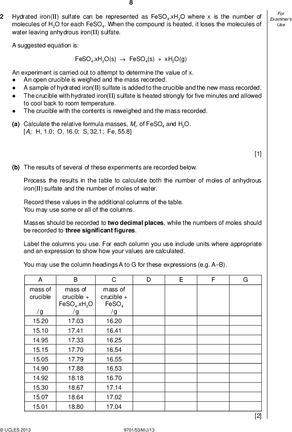 Examiners For Use Hydrated iron(II) sulfate can be represented as FeSO4.xH2O where x is the number of molecules of H2O for each FeSO4. When the compound is heated, it loses the molecules of water leaving anhydrous iron(II) sulfate. A suggested equation is: FeSO4.xH2O(s)FeSO4(s) + xH2O(g) An experiment is carried out to attempt to determine the value of x.An open crucible is weighed and the mass recorded. A sample of hydrated iron(II) sulfate is added to the crucible and the new mass recorded. The crucible with hydrated iron(II) sulfate is heated strongly forve minutes and allowed to cool back to room temperature. The crucible with the contents is reweighed and the mass recorded. (a) Calculate the relative formula masses, Mr, of FeSO4 and H2O. [Ar: H, 1.0; O, 16.0; S, 32.1; Fe, 55.8] [1] (b) The results of several of these experiments are recorded below. Process the results in the table to calculate both the number of moles of anhydrous iron(II) sulfate and the number of moles of water. Record these values in the additional columns of the table. You may use some or all of the columns. Masses should be recorded to two decimal places, while the numbers of moles should be recorded to three signi cantgures. Label the columns you use. For each column you use include units where appropriate and an expression to show how your values are calculated. You may use the column headings A to G for these expressions (e.g. AB). mass of crucible / g 15.20 15.10 14.95 15.15 15.05 14.90 14.92 15.30 15.07 15.01 mass of crucible + FeSO4.xH2O / g mass of crucible + FeSO4 / g 17.03 17.41 17.33 17.70 17.79 17.88 18.18 18.67 18.64 18.80 16.20 16.41 16.25 16.54 16.55 16.53 16.70 17.14 17.02 17.04UCLES 2013 9701/53/M/J/13 [2]<br />
 (c) Plot a graph to show the relationship between the number of moles of anhydrous iron(II) sulfate, FeSO4 (x-axis), and the number of moles of water (y-axis). Draw the line of bestt. It is recommended that you do not include the origin in your choice of scaling.UCLES 2013 9701/53/M/J/13 [3] [Turn over<br />
 Examiners For Use 10 (d) Circle and label on the graph any point(s) you consider to be anomalous. For each anomalous point give a different reason why it is anomalous clearly indicating which point you are describing.[3] (e) Determine the slope of the graph. You must mark clearly on the graph any construction lines and show clearly in your calculation how the intercepts were used in the calculation of the slope. [3] (f) Comment on the reliability of the data provided in (b).[1] (g) (i) Use the value of the slope of your graph calculated in (e) to suggest the correct formula for hydrated iron(II) sulfate.(ii) Explain your answer to (i).[2] [Total: 15]UCLES 2013 9701/53/M/J/13<br />
