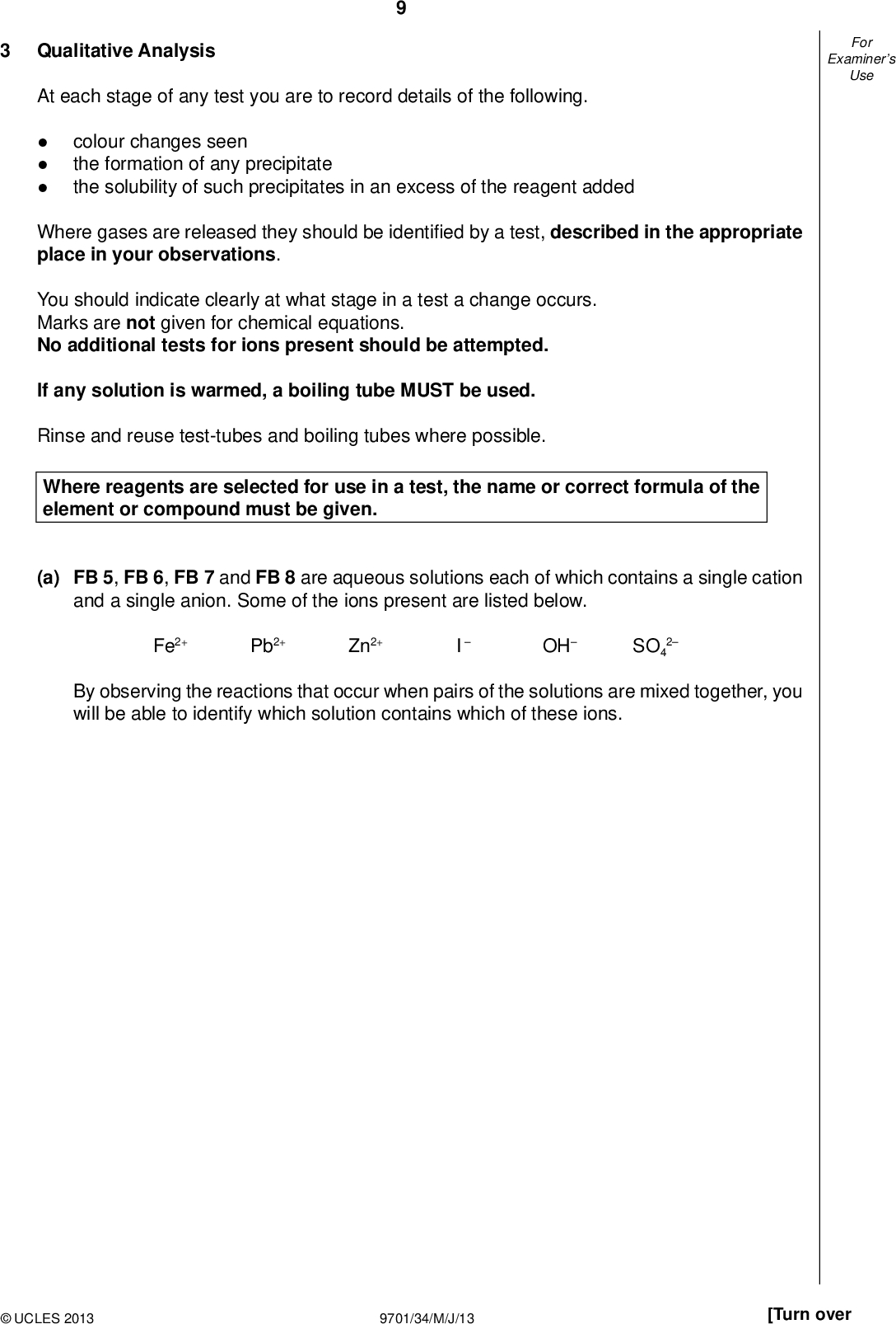 Examiners For Use Qualitative Analysis At each stage of any test you are to record details of the following.colour changes seen the formation of any precipitate the solubility of such precipitates in an excess of the reagent added Where gases are released they should be identi ed by a test, described in the appropriate place in your observations. You should indicate clearly at what stage in a test a change occurs. Marks are not given for chemical equations. No additional tests for ions present should be attempted. If any solution is warmed, a boiling tube MUST be used. Rinse and reuse test-tubes and boiling tubes where possible. Where reagents are selected for use in a test, the name or correct formula of the element or compound must be given. (a) FB 5, FB 6, FB 7 and FB 8 are aqueous solutions each of which contains a single cation and a single anion. Some of the ions present are listed below. Fe2+ Pb2+ Zn2+ I OH SO4 2 By observing the reactions that occur when pairs of the solutions are mixed together, you will be able to identify which solution contains which of these ions.UCLES 2013 9701/34/M/J/13 [Turn over<br />
 10To a 1 cm depth of FB 6, FB 7 and FB 8 in separate test-tubes add FB 5 dropwise until in excess. Leave each test-tube to stand for a few minutes and note any changes. Use a 1 cm depth of each solution for the remaining tests. Record your observations in the following table. FB 6 FB 7 FB 8 Examiners For Use FB 5 FB 6 FB 7 (b) From your observations deduce which solution contains each of the following ions. Fe2+ Pb2+ Zn2+ I OH SO4 2 ion solutionUCLES 2013 9701/34/M/J/13 II III IV VI II III [6] [3]<br />
 11 (c) FB 9 is an aqueous solution containing either sulfate, SO4 Describe how you would determine which ion is present. 2, or sul te, SO3 2, ions.Carry out this test and record your observations and conclusion. observationsThe anion in FB 9 is. [2] (d) A student is given two different samples and told that each contains one of the following organic compounds. ethanol ethanal ethanoic acid Describe two chemical tests that the student could carry out on each sample to determine which organic compound is present in each sample. For each test, give the reagent(s) to be used and explain how the different observations would allow the identity of the sample to be determined.rst reagentobservationsexplanationsecond reagentobservationsexplanation[4] [Total: 15] Examiners For Use II III IVUCLES 2013 9701/34/M/J/13 [Turn over<br />
