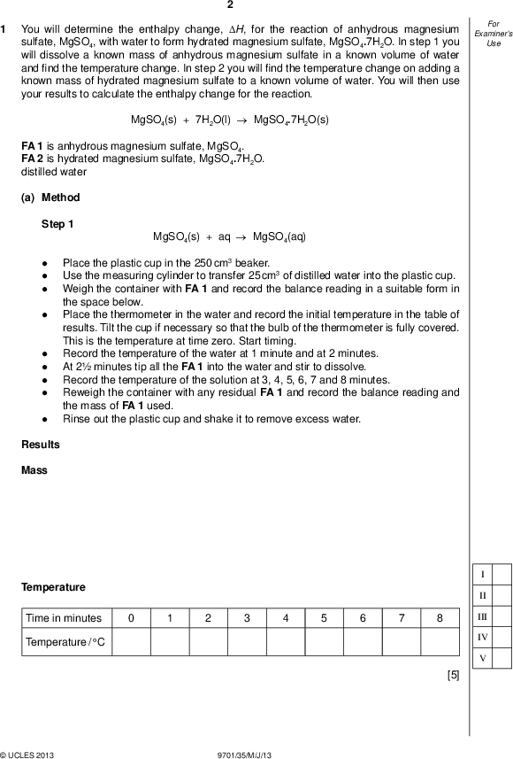 Examiners For Use You will determine the enthalpy change, H, for the reaction of anhydrous magnesium sulfate, MgSO4, with water to form hydrated magnesium sulfate, MgSO4.7H2O. In step 1 you will dissolve a known mass of anhydrous magnesium sulfate in a known volume of water andnd the temperature change. In step 2 you willnd the temperature change on adding a known mass of hydrated magnesium sulfate to a known volume of water. You will then use your results to calculate the enthalpy change for the reaction. MgSO4(s) + 7H2O(l)MgSO4.7H2O(s) FA 1 is anhydrous magnesium sulfate, MgSO4. FA 2 is hydrated magnesium sulfate, MgSO4.7H2O. distilled water (a) Method Step 1 MgSO4(s) + aqMgSO4(aq)Place the plastic cup in the 250 cm3 beaker. Use the measuring cylinder to transfer 25 cm3 of distilled water into the plastic cup. Weigh the container with FA 1 and record the balance reading in a suitable form in the space below. Place the thermometer in the water and record the initial temperature in the table of results. Tilt the cup if necessary so that the bulb of the thermometer is fully covered. This is the temperature at time zero. Start timing. Record the temperature of the water at 1 minute and at 2 minutes. At 2 minutes tip all the FA 1 into the water and stir to dissolve. Record the temperature of the solution at 3, 4, 5, 6, 7 and 8 minutes. Reweigh the container with any residual FA 1 and record the balance reading and the mass of FA 1 used. Rinse out the plastic cup and shake it to remove excess water. Results Mass Temperature Time in minutes Temperature / CUCLES 2013 9701/35/M/J/13 II III IV [5]<br />
 (b) Plot temperature on the y-axis against time on the x-axis on the grid below. You will use the graph to determine the theoretical temperature change at 2 minutes. Examiners For Use Draw two straight lines of bestt on your graph, one for the temperature of the water before adding FA 1 and the other for the cooling of the solution once the reaction is complete. Extrapolate the two lines to 2 minutes and determine the change in temperature at this time. temperature change at 2 minutes =C [4] II III IVUCLES 2013 9701/35/M/J/13 [Turn over<br />
 Examiners For Use (c) Method Step 2 MgSO4.7H2O(s) + aqMgSO4(aq)Read through the method and prepare a suitable table for your results. Place the plastic cup in the 250 cm3 beaker. Use the measuring cylinder to transfer 25 cm3 of distilled water into the plastic cup. Weigh the container with FA 2 and record the balance reading below. Place the thermometer in the water and record the initial temperature. Tilt the cup if necessary so that the bulb of the thermometer is fully covered. Tip all the FA 2 into the water and stir to dissolve. Record the lowest temperature. Reweigh the container with any residual FA 2 and record the balance reading and the mass of FA 2 used. Results II III [3]UCLES 2013 9701/35/M/J/13<br />
 (d) Calculations Show your working and appropriate signi cantgures in thenal answer to each step of your calculations. (i) Using your answer to (b), calculate the heat energy produced when FA 1 was added to water in step 1. (Assume that 4.3 J of heat energy changes the temperature of 1.0 cm3 of solution by 1.0 C.) (ii) Calculate the enthalpy change, in kJ mol1, when 1 mole of FA 1, MgSO4, is dissolved. (Ar: O, 16.0; Mg, 24.3; S, 32.1) heat energy produced =J enthalpy change =kJ mol1 (sign) (value) (iii) Using your results from (c), calculate the heat energy absorbed when FA 2 was added to water in step 2. (Assume that 4.3 J of heat energy changes the temperature of 1.0 cm3 of solution by 1.0 C.) (iv) Calculate the enthalpy change, in kJ mol1, when 1 mole of FA 2, MgSO4.7H2O, is dissolved. (Ar: H, 1.0; O, 16.0; Mg, 24.3; S, 32.1) heat energy absorbed =J enthalpy change =kJ mol1 (sign) (value) (v) Use your answers to parts (ii) and (iv) and the equations for the reactions shown in steps 1 and 2 to determine the enthalpy change, in kJ mol1, for the reaction below. MgSO4(s) + 7H2O(l)MgSO4.7H2O(s) enthalpy change, H =kJ mol1 [6] (value) (sign) Examiners For Use II III IV VIUCLES 2013 9701/35/M/J/13 [Turn over<br />
 Examiners For Use (e) (i) Complete the following table. The maximum error in a single thermometer reading isC. The maximum error in measuring the change in temperature in step 2 isC. (ii) Calculate the maximum percentage error in the temperature change in step 2. maximum percentage error in the temperature change in step 2 =% [2] (f) (i) A student suggested that the experiment could be made more accurate by using 50 cm3 of water in step 1 and step 2. State whether the student is correct or incorrect and justify your answer. The student isbecause. [1] (ii) Another student carried out step 2 twice for a different hydrated salt and obtained the following results. First result: mass used = 3.34 g; drop in temperature = 4.0 C Second result: mass used = 4.18 g; drop in temperature = 5.0 C The student then used the mean mass and mean temperature drop when calculating the enthalpy change for the reaction. Explain whether or not the student was justi ed in using the results in this way, by showing appropriate calculations.[2] [Total: 23]UCLES 2013 9701/35/M/J/13<br />
