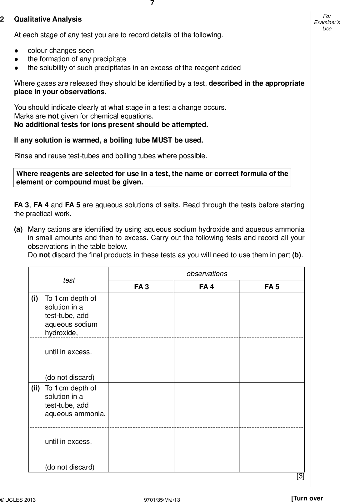 Examiners For Use Qualitative Analysis At each stage of any test you are to record details of the following.colour changes seen the formation of any precipitate the solubility of such precipitates in an excess of the reagent added Where gases are released they should be identi ed by a test, described in the appropriate place in your observations. You should indicate clearly at what stage in a test a change occurs. Marks are not given for chemical equations. No additional tests for ions present should be attempted. If any solution is warmed, a boiling tube MUST be used. Rinse and reuse test-tubes and boiling tubes where possible. Where reagents are selected for use in a test, the name or correct formula of the element or compound must be given. FA 3, FA 4 and FA 5 are aqueous solutions of salts. Read through the tests before starting the practical work. (a) Many cations are identi ed by using aqueous sodium hydroxide and aqueous ammonia in small amounts and then to excess. Carry out the following tests and record all your observations in the table below. Do not discard thenal products in these tests as you will need to use them in part (b). FA 3 observations FA 4 FA 5 test (i) To 1 cm depth of solution in a test-tube, add aqueous sodium hydroxide, until in excess. (do not discard) (ii) To 1 cm depth of solution in a test-tube, add aqueous ammonia, until in excess. (do not discard)UCLES 2013 9701/35/M/J/13 [3] [Turn over<br />
 Examiners For Use (b) At least one of the solutions contains a second cation, the ammonium ion, NH4 +. Devise a test to identify which salt or salts contain the ammonium ion. You are to use the products of the reactions in (a) when carrying out your test. (i) Which of the following sets of products will you use in your test? Tick the appropriate box. products with excess aqueous sodium hydroxide products with excess aqueous ammonia (ii) Describe the test and expected observations if NH4 + is present.(iii) Carry out your test and record your observations clearly in the space below. [4]UCLES 2013 9701/35/M/J/13<br />
 (c) FA 3, FA 4 and FA 5 each contains a different anion which is sulfate, chloride, or nitrate. Using the Qualitative Analysis Notes on page 11, select reagents to allow you to identify positively which anion is in each salt using the minimum number of tests. Record your reagents and your observations in the table below. Indicate where a test is unnecessary using a dash, . reagent(s) FA 3 FA 4 FA 5 Examiners For Use II III IV II III IV (d) From your observations in (a), (b) and (c), identify as many ions that could be present as possible. FA 3 FA 4 FA 5 [5] cation(s) anion [5] [Total: 17]UCLES 2013 9701/35/M/J/13 [Turn over<br />
