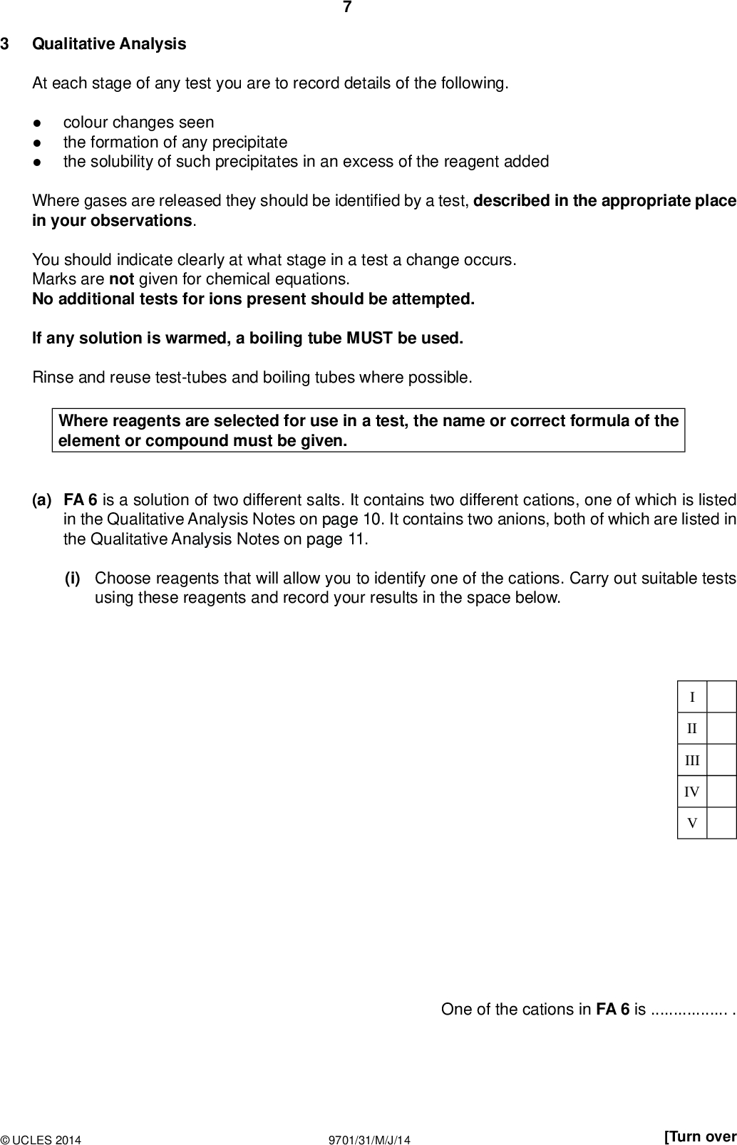 Qualitative Analysis PMT At each stage of any test you are to record details of the following.colour changes seen the formation of any precipitate the solubility of such precipitates in an excess of the reagent added Where gases are released they should be identi ed by a test, described in the appropriate place in your observations. You should indicate clearly at what stage in a test a change occurs. Marks are not given for chemical equations. No additional tests for ions present should be attempted. If any solution is warmed, a boiling tube MUST be used. Rinse and reuse test-tubes and boiling tubes where possible. Where reagents are selected for use in a test, the name or correct formula of the element or compound must be given. (a) FA 6 is a solution of two different salts. It contains two different cations, one of which is listed in the Qualitative Analysis Notes on page 10. It contains two anions, both of which are listed in the Qualitative Analysis Notes on page 11. (i) Choose reagents that will allow you to identify one of the cations. Carry out suitable tests using these reagents and record your results in the space below. II III IV One of the cations in FA 6 is.UCLES 2014 9701/31/M/J/14 [Turn over<br />
 (ii) Carry out the following tests to identify the two anions present in FA 6. test observations PMT To a 1 cm depth of FA 6 in a test-tube add a 1 cm depth of aqueous silver nitrate, then add aqueous ammonia. To a 1 cm depth of FA 6 in a test-tube add a 1 cm depth of aqueous barium chloride (or aqueous barium nitrate), then add dilute nitric acid. The anions in FA 6 areand. [9] VI VII VIII IXUCLES 2014 9701/31/M/J/14<br />
 (b) FA 7 is an acidi ed solution of iron(II) sulfate, FeSO4(aq). Carry out the following tests and record your observations. test observations (i) To a 1 cm depth of FA 7 in a test-tube add aqueous sodium hydroxide and leave for a few minutes. (ii) To a 1 cm depth of FA 7 in a boiling tube add a 1 cm depth of dilute sulfuric acid followed by a 1 cm depth of 20 vol hydrogen peroxide. Stir the mixture, then (iii) pour a 1 cm depth of the mixture into a clean boiling tube and add a 3 cm depth of aqueous sodium hydroxide. PMT II III IV VI (iv) What type of reaction takes place in (ii)?(v) Explain your observations in (iii).[6] [Total: 15]UCLES 2014 9701/31/M/J/14 [Turn over<br />
