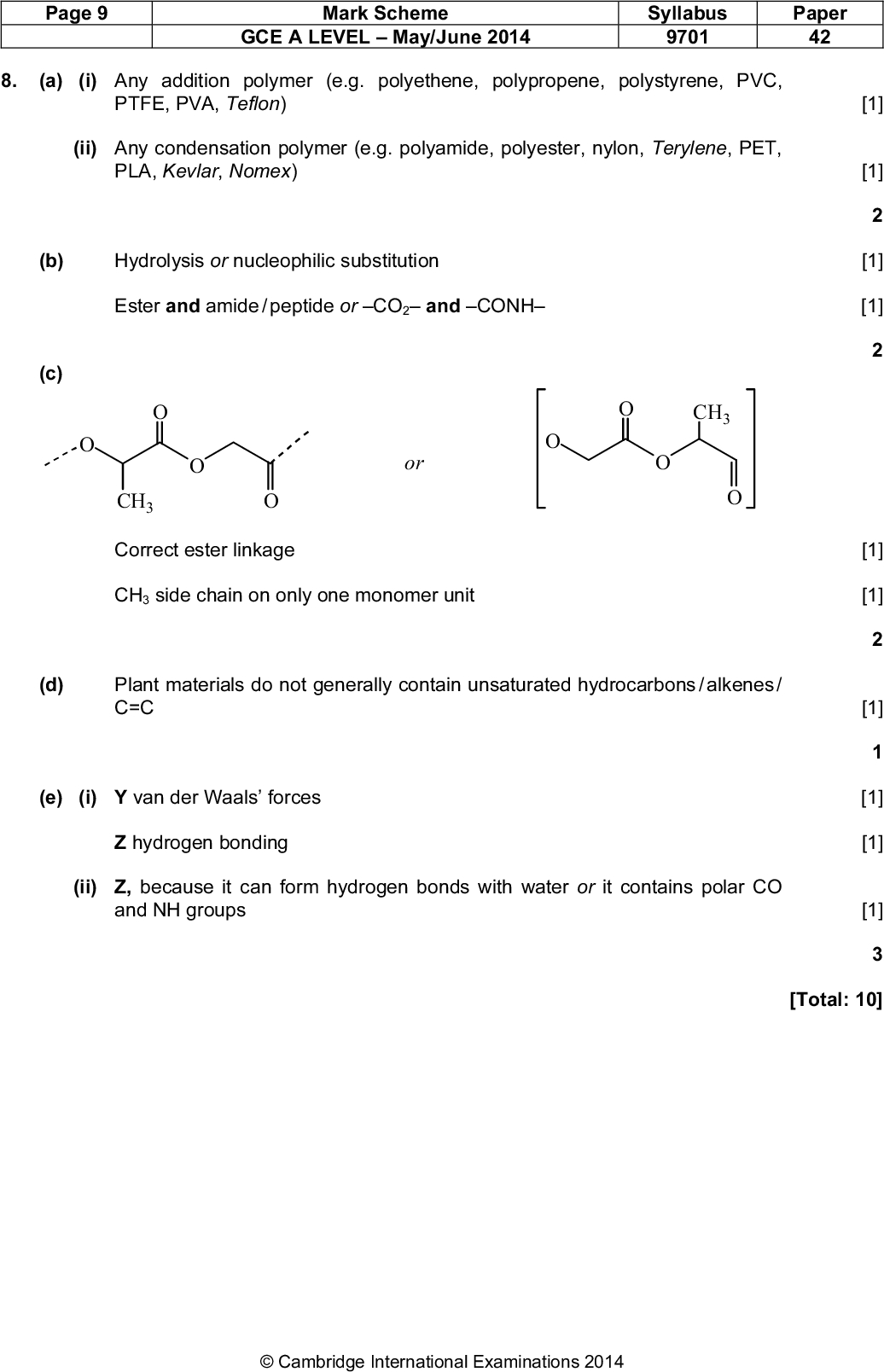 8. [1] [1] [1] [1] [1] [1] [1] [1] [1] [1] [Total: 10] Page 9 Mark Scheme GCE A LEVELMay/June 2014 Syllabus 9701 Paper 42 (a) (i) Any addition polymer (e.g. polyethene, polypropene, polystyrene, PVC, PTFE, PVA, Teflon) (ii) Any condensation polymer (e.g. polyamide, polyester, nylon, Terylene, PET, PLA, Kevlar, Nomex) (b) Hydrolysis or nucleophilic substitution Ester and amide / peptide or CO2 and CONH (c) or CH3 Correct ester linkage CH3 side chain on only one monomer unit CH3 (d) Plant materials do not generally contain unsaturated hydrocarbons / alkenes / C=C (e) (i) Y van der Waals forces Z hydrogen bonding (ii) Z, because it can form hydrogen bonds with water or it contains polar CO and NH groupsCambridge International Examinations 2014<br />
