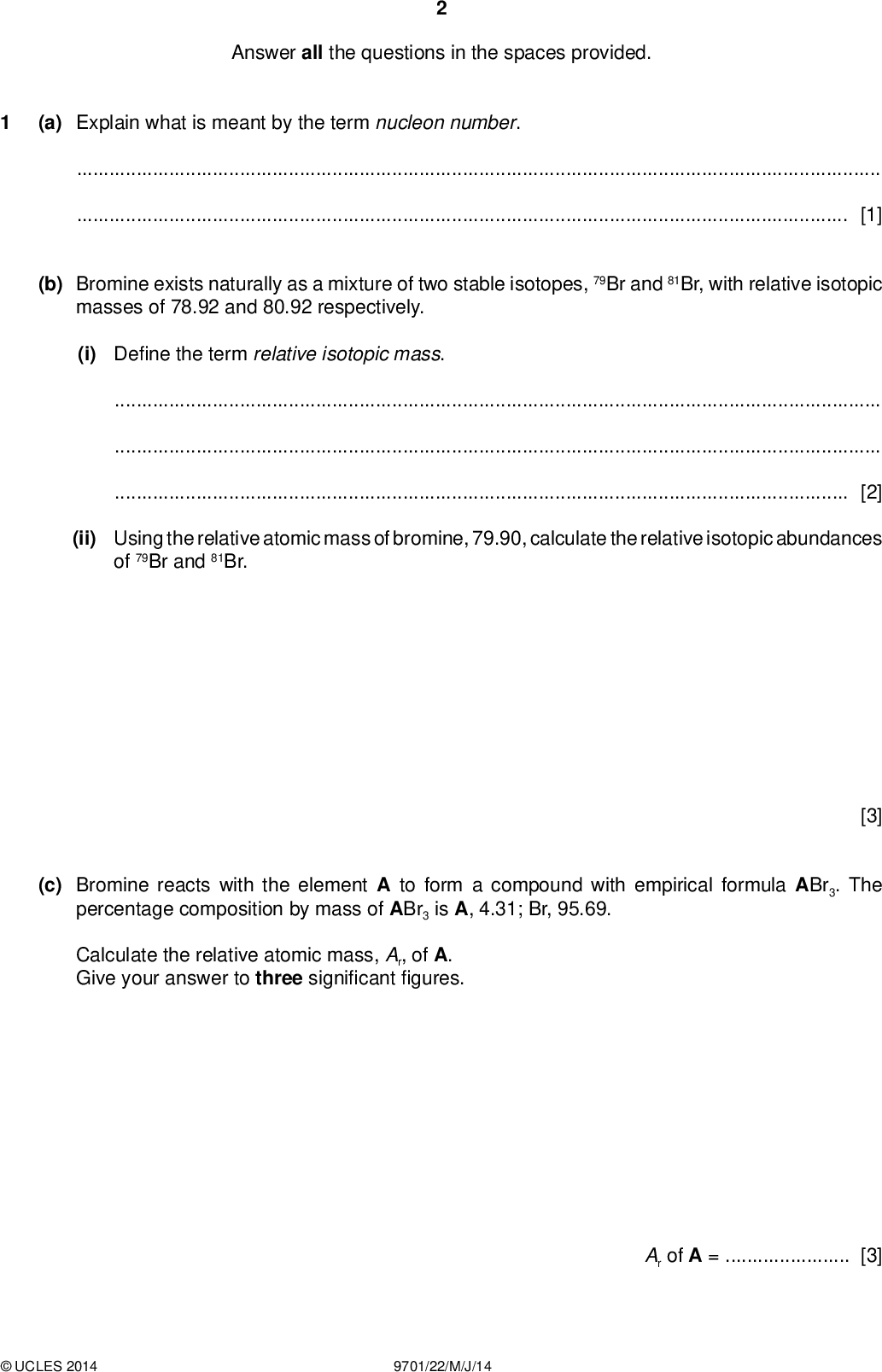 Answer all the questions in the spaces provided. (a) Explain what is meant by the term nucleon number. PMT[1] (b) Bromine exists naturally as a mixture of two stable isotopes, 79Br and 81Br, with relative isotopic masses of 78.92 and 80.92 respectively. (i) De ne the term relative isotopic mass.[2] (ii) Using the relative atomic mass of bromine, 79.90, calculate the relative isotopic abundances of 79Br and 81Br. (c) Bromine reacts with the element A to form a compound with empirical formula ABr3. The percentage composition by mass of ABr3 is A, 4.31; Br, 95.69. Calculate the relative atomic mass, Ar, of A. Give your answer to three signi cantgures. [3] Ar of A =[3]UCLES 2014 9701/22/M/J/14<br />
 PMT (d) The elements in Period 3 of the Periodic Table show different behaviours in their reactions with oxygen. (i) Describe what you would see when separate samples of magnesium and sulfur are reacted with oxygen. Write an equation for each reaction. magnesiumsulfur[4] (ii) Write equations for the reactions of aluminium oxide, Al 2O3, with sodium hydroxide,hydrochloric acid.[2] (e) Phosphorus reacts with chlorine to form PCl 5. State the shape of and two different bond angles in a molecule of PCl 5. shape of PCl 5bond angles in PCl 5[2] [Total: 17]UCLES 2014 9701/22/M/J/14 [Turn over<br />
