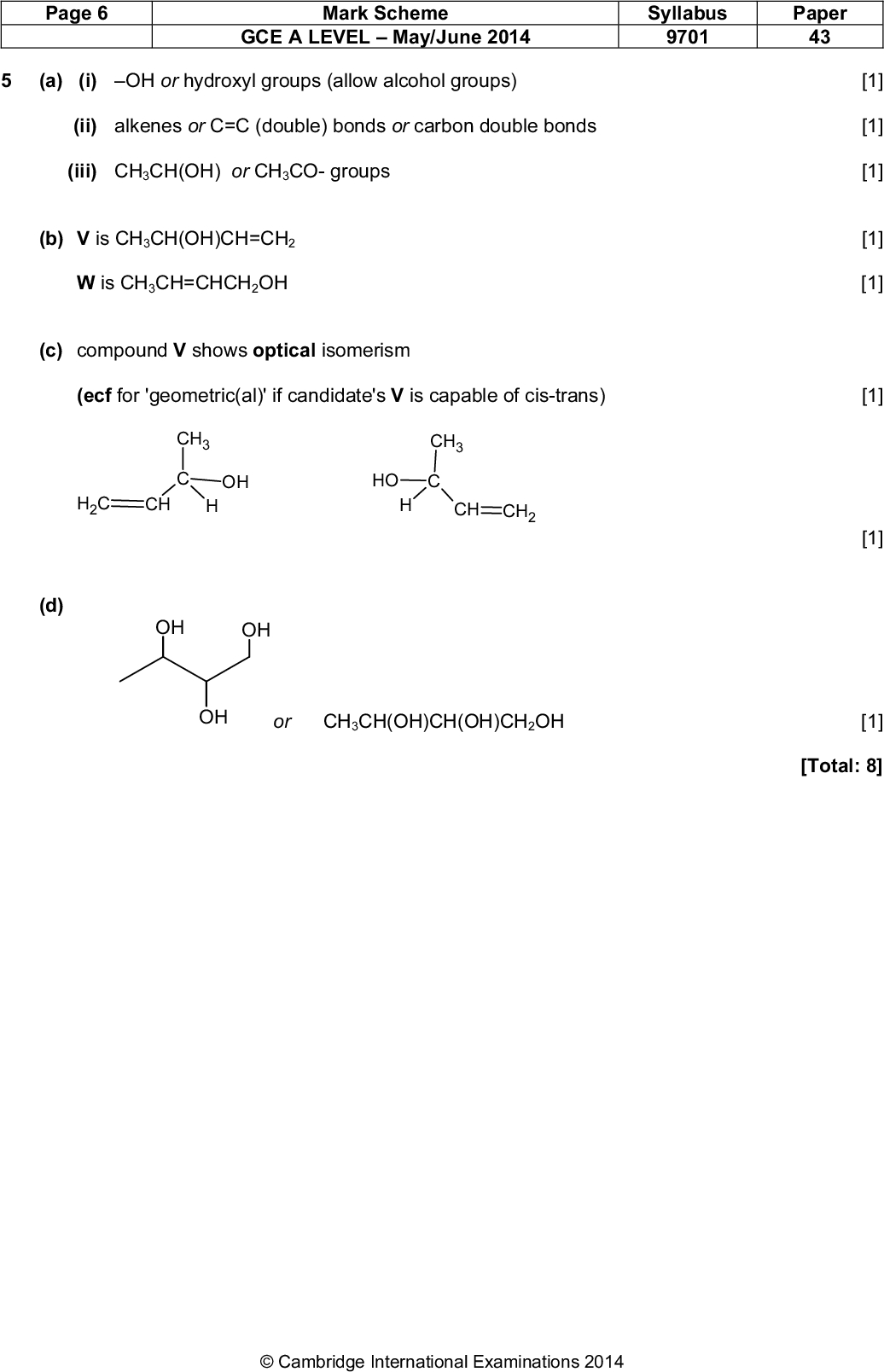 (d) Page 6 Mark Scheme GCE A LEVELMay/June 2014 Syllabus 9701 Paper 43 (a) (i) OH or hydroxyl groups (allow alcohol groups) (ii) alkenes or C=C (double) bonds or carbon double bonds (iii) CH3CH(OH) or CH3CO- groups (b) V is CH3CH(OH)CH=CH2 W is CH3CH=CHCH2OH (c) compound V shows optical isomerism (ecf for 'geometric(al)' if candidate's V is capable of cis-trans) CH3 CH3 OH OH CH2 CH CH CH2 [1] [1] [1] [1] [1] [1] [1] OH OH OH or CH3CH(OH)CH(OH)CH2OH [1] [Total: 8]Cambridge International Examinations 2014<br />
