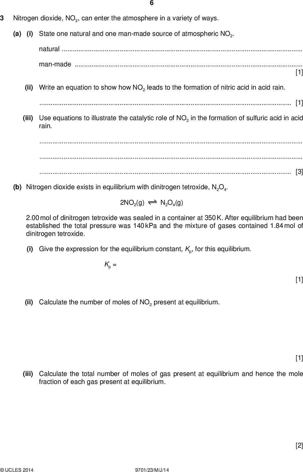 Nitrogen dioxide, NO2, can enter the atmosphere in a variety of ways. PMT (a) (i) State one natural and one man-made source of atmospheric NO2. naturalman-made[1] (ii) Write an equation to show how NO2 leads to the formation of nitric acid in acid rain.[1] (iii) Use equations to illustrate the catalytic role of NO2 in the formation of sulfuric acid in acid rain.[3] (b) Nitrogen dioxide exists in equilibrium with dinitrogen tetroxide, N2O4. 2NO2(g) N2O4(g) 2.00 mol of dinitrogen tetroxide was sealed in a container at 350 K. After equilibrium had been established the total pressure was 140 kPa and the mixture of gases contained 1.84 mol of dinitrogen tetroxide. (i) Give the expression for the equilibrium constant, Kp, for this equilibrium. Kp = (ii) Calculate the number of moles of NO2 present at equilibrium. [1] [1] (iii) Calculate the total number of moles of gas present at equilibrium and hence the mole fraction of each gas present at equilibrium.UCLES 2014 9701/23/M/J/14 [2]<br />
 (iv) Calculate the partial pressure of each gas present at equilibrium. (v) Calculate the value of the equilibrium constant, Kp, at 350 K. Give your answer to three signi cantgures and include the units. PMT [2] Kp =units =[2] [Total: 13]UCLES 2014 9701/23/M/J/14 [Turn over<br />
